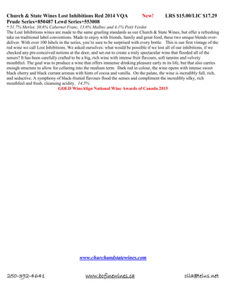 250-392-4641 www.bcfinewines.ca clla@telus.net
Church & State Wines Lost Inhibitions Red 2014 VQA New! LRS $15.00/LIC $17.29
Prude Series+850487 Lewd Series+553008
* 51.7% Merlot, 30.6% Cabernet Franc, 13.6% Malbec and 4.1% Petit Verdot
The Lost Inhibitions wines are made to the same grueling standards as our Church & State Wines, but offer a refreshing
take on traditional label conventions. Made to enjoy with friends, family and great food, these two unique blends over-
deliver. With over 100 labels in the series, you’re sure to be surprised with every bottle. This is our first vintage of the
red wine we call Lost Inhibitions. We asked ourselves: what would be possible if we lost all of our inhibitions, if we
checked any pre-conceived notions at the door, and set out to create a truly spectacular wine that flooded all of the
senses? It has been carefully crafted to be a big, rich wine with intense fruit flavours, soft tannins and velvety
mouthfeel. The goal was to produce a wine that offers immense drinking pleasure early in its life, but that also carries
enough structure to allow for cellaring into the medium term. Dark red in colour, the wine opens with intense sweet
black cherry and black currant aromas with hints of cocoa and vanilla. On the palate, the wine is incredibly full, rich,
and seductive. A symphony of black-fruited flavours flood the senses and compliment the incredibly silky, rich
mouthfeel and fresh, cleansing acidity. 14.5%
GOLD WineAlign National Wine Awards of Canada 2015
www.churchandstatewines.com
 
