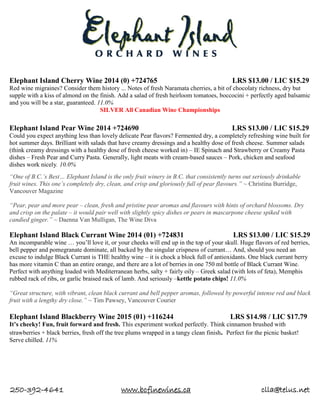 250-392-4641 www.bcfinewines.ca clla@telus.net
Elephant Island Cherry Wine 2014 (0) +724765 LRS $13.00 / LIC $15.29
Red wine migraines? Consider them history ... Notes of fresh Naramata cherries, a bit of chocolaty richness, dry but
supple with a kiss of almond on the finish. Add a salad of fresh heirloom tomatoes, boccocini + perfectly aged balsamic
and you will be a star, guaranteed. 11.0%
SILVER All Canadian Wine Championships
Elephant Island Pear Wine 2014 +724690 LRS $13.00 / LIC $15.29
Could you expect anything less than lovely delicate Pear flavors? Fermented dry, a completely refreshing wine built for
hot summer days. Brilliant with salads that have creamy dressings and a healthy dose of fresh cheese. Summer salads
(think creamy dressings with a healthy dose of fresh cheese worked in) – IE Spinach and Strawberry or Creamy Pasta
dishes – Fresh Pear and Curry Pasta. Generally, light meats with cream-based sauces – Pork, chicken and seafood
dishes work nicely. 10.0%
“One of B.C.’s Best… Elephant Island is the only fruit winery in B.C. that consistently turns out seriously drinkable
fruit wines. This one’s completely dry, clean, and crisp and gloriously full of pear flavours.” ~ Christina Burridge,
Vancouver Magazine
“Pear, pear and more pear – clean, fresh and pristine pear aromas and flavours with hints of orchard blossoms. Dry
and crisp on the palate – it would pair well with slightly spicy dishes or pears in mascarpone cheese spiked with
candied ginger.” ~ Daenna Van Mulligan, The Wine Diva
Elephant Island Black Currant Wine 2014 (01) +724831 LRS $13.00 / LIC $15.29
An incomparable wine … you’ll love it, or your cheeks will end up in the top of your skull. Huge flavors of red berries,
bell pepper and pomegranate dominate, all backed by the singular crispness of currant… And, should you need an
excuse to indulge Black Currant is THE healthy wine – it is chock a block full of antioxidants. One black currant berry
has more vitamin C than an entire orange, and there are a lot of berries in one 750 ml bottle of Black Currant Wine.
Perfect with anything loaded with Mediterranean herbs, salty + fairly oily – Greek salad (with lots of feta), Memphis
rubbed rack of ribs, or garlic braised rack of lamb. And seriously –kettle potato chips! 11.0%
“Great structure, with vibrant, clean black currant and bell pepper aromas, followed by powerful intense red and black
fruit with a lengthy dry close.” ~ Tim Pawsey, Vancouver Courier
Elephant Island Blackberry Wine 2015 (01) +116244 LRS $14.98 / LIC $17.79
It’s cheeky! Fun, fruit forward and fresh. This experiment worked perfectly. Think cinnamon brushed with
strawberries + black berries, fresh off the tree plums wrapped in a tangy clean finish. Perfect for the picnic basket!
Serve chilled. 11%
 