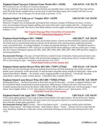 250-392-4641 www.bcfinewines.ca clla@telus.net
Elephant Island Naysayer Cabernet Franc Merlot 2011 +142281 LRS $19.31 / LIC $21.79
90% Cabernet Franc 8% Merlot 2% Cabernet Sauvignon
They say Cab Franc is all about violet, but who the heck can remember what a violet smells like? Nice ripe red fruit
notes fill up the mouth, rounded out by a savoury hint of cedar from barrel aging. Not a wimpy Cab Franc (we say
there’s not a lot of ‘veg’ to this guy). Go rib eye steak, or go home. 12.9%
Elephant Island “I Told you so” Viognier 2012+ 142299 LRS $17.85 / LIC $19.99
90% Viognier 10% Sauvignon Blanc
Distinctive Viognier nose of honeysuckle and tropical fruit, with just a whisper of flintiness (we know, we know ...
crazy wine descriptors but just imagine sniffing a nice clean white rock). It gets simpler after this -- all apricot and
tropical tastes in the mouth. The touch of Sauv Blanc balances out the weighty mouth feel, providing acidity and
freshness. 12.9%
Best Viognier Okanagan Wine Festival Best of Varietal 2013
John Schneider johnschreiner.blogspot.ca 90 points
Elephant Island Stellaport 2011 +398602 LRS $20.37 / LIC $24.39
A port-style wine made exclusively from estate grown Stella cherries. Cherries are harvested from a specific orchard
site which receives concentrated southwest exposure for the duration of the ripening season, producing extremely
sweet, concentrated fruit. In crafting Stellaport, we employ the Spanish technique of “solera”. Through this process a
mother barrel was established in 2001. Each year we release half the barrel replacing it with the current year’s vintage.
The 2011 release of Stellaport captures the 2001, 2002, 2003, 2004, 2005, 2006, 2007, 2008, 2009 and 2010 vintages in
increasing proportion.
Recommended Pairings: Ten years in French Oak have resulted in loads of chocolate, butterscotch and cherry notes
from start to never-ending finish. Deadly with rich chocolate indulgences, strong cheeses and we’ve been told cigars…
(We’re still waiting for cigar + occasion to verify that one). (07) 18.0%
GOLD Medal Northwest Wine Summit 2011
Elephant Island Apricot Dessert Wine 2013 (05) +724971 (375ml) LRS $14.41 / LIC $16.59
Don't fret if you can't wait though. Round up anything from the tasty and 'bad' food group: real vanilla ice cream,
double cream camembert, ricotta cheesecake. Or skip the dinner altogether and go straight for liquid gold - shake up the
Apricot Drop Martini. Sweets … the creamier, artery-clogging numbers work perfectly – Cheesecake, chocolate,
crème Brule, vanilla ice cream. Creamy cheeses – Camembert, Brie, Cocktails (08) 9.0%
Elephant Island Cassis Dessert Wine 2013 (08) +725044 (375ml) LRS $15.98 / LIC $18.99
Distinguished flavor ... the Pavlovian desire to drool after you get the first taste ... not quite so elegant! Embrace it and
be rewarded the black currant bomb of nuclear proportions. Deliciousness. Unleash your inner Tom Cruise (circa
Cocktail) and pour the most divine Kir Royal, vodka Martini’s OR go Naked Chef and serve with frozen grapes + local
cheese. Serve slightly chilled: 11-12 C. Once opened will hold 6-8 months in a cool + dark location. 16.0%
GOLD 2014 North West Wine Summit
Elephant Island Crab Apple 2012 +724906 (375ml) LRS $14.41 / LIC $16.59
Velvet candy appled greatness with a loop de loop of unmistakable Crab Apple tartness. All fun all the time. Seeking
sommelier stardom? Pair this bad boy with spicy mains (red curry prawns anyone?) or savory desserts (buckwheat
honey brioche). Golden glass guaranteed. 10%
Recommended Pairing; Spicy Cuisines – Thai or East Indian curries … (a bottle goes awfully quick with these
dishes). Stinky cheeses + the stinkier the better – think Stilton’s, Blues, + Ermite… Desserts, but not sweeter than the
wine. Strawberry-rhubarb pie, coffee cake a lovely rich brioche (Warning: do not look at the nutritional info!) (04)
10.0%
 
