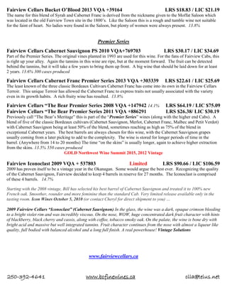250-392-4641 www.bcfinewines.ca clla@telus.net
Fairview Cellars Bucket O’Blood 2013 VQA +39164 LRS $18.83 / LIC $21.19
The name for this blend of Syrah and Cabernet Franc is derived from the nickname given to the Moffat Saloon which
was located in the old Fairview Town site in the 1800’s. Like the Saloon this is a rough and tumble wine not suitable
for the faint of heart. No ladies were found in the Saloon, but plenty of women were always present. 13.8%
Premier Series
Fairview Cellars Cabernet Sauvignon PS 2010 VQA+769703 LRS $30.17 / LIC $34.69
Part of the Premier Series. The original vines planted in 1993 are used for this wine. For the fans of Fairview Cabs, this
is right up your alley. Again the tannins in this wine are ripe, but at the moment forward. The fruit can be detected
behind the tannins, but it will take a few years to bring them up front. A big wine that should be laid down for at least
2 years. 13.6% 300 cases produced
Fairview Cellars Cabernet Franc Premier Series 2013 VQA +303339 LRS $22.61 / LIC $25.69
The least known of the three classic Bordeaux Cultivars Cabernet Franc has come into its own in the Fairview Cellars
Terroir. This unique Terroir has allowed the Cabernet Franc to express traits not usually associated with the variety
even in its growth habits. A rich fruity wine has resulted. 13.8%
Fairview Cellars “The Bear Premier Series 2008 VQA +147942 14.1% LRS $64.19 / LIC $75.09
Fairview Cellars “The Bear Premier Series 2011 VQA +886291 LRS $26.38/ LIC $30.19
Previously call “The Bear’s Meritage” this is part of the “Premier Series” wines (along with the higher end Cabs). A
blend of five of the classic Bordeaux cultivars (Cabernet Sauvignon, Merlot, Cabernet Franc, Malbec and Petit Verdot)
with Cabernet Sauvignon being at least 50% of the blend, sometimes reaching as high as 75% of the blend in
exceptional Cabernet years. The best barrels are always chosen for this wine, with the Cabernet Sauvignon grapes
usually coming from a later picking to add to the complexity. The wine is stored for longer periods of time in the
barrel. (Anywhere from 14 to 20 months) The time “on the skins” is usually longer, again to achieve higher extraction
from the skins. 13.5% 550 cases produced
GOLD Northwest Wine Summit 2015, 2012 Vintage
Fairview Iconoclast 2009 VQA + 537803 Limited LRS $90.66 / LIC $106.59
2009 has proven itself to be a vintage year in the Okanagan. Some would argue the best ever. Recognizing the quality
of the Cabernet Sauvignon, Fairview decided to keep 4 barrels in reserve for 27 months. The Iconoclast is comprised
of these 4 barrels. 14.7%
Starting with the 2008 vintage, Bill has selected his best barrel of Cabernet Sauvignon and treated it to 100% new
French oak. Smoother, rounder and more feminine than the standard Cab. Very limited release available only in the
tasting room. Icon Wines October 5, 2010 (or contact Cheryl for direct shipment to you) …
2009 Fairview Cellars “Iconoclast” (Cabernet Sauvignon) In the glass, the wine was a dark, opaque crimson bleeding
to a bright violet rim and was incredibly viscous. On the nose, WOW, huge concentrated dark fruit character with hints
of blackberry, black cherry and cassis, along with coffee, tobacco smoky oak. On the palate, the wine is bone dry with
bright acid and massive but well integrated tannins. Fruit character continues from the nose with almost a liqueur like
quality, full bodied with balanced alcohol and a long full finish. A real powerhouse! Vintage Solutions
www.fairviewcellars.ca
 