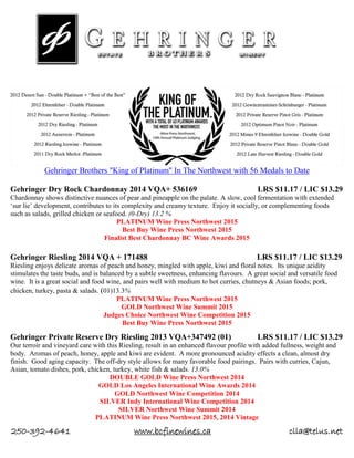 250-392-4641 www.bcfinewines.ca clla@telus.net
Gehringer Brothers "King of Platinum" In The Northwest with 56 Medals to Date
Gehringer Dry Rock Chardonnay 2014 VQA+ 536169 LRS $11.17 / LIC $13.29
Chardonnay shows distinctive nuances of pear and pineapple on the palate. A slow, cool fermentation with extended
‘sur lie’ development, contributes to its complexity and creamy texture. Enjoy it socially, or complementing foods
such as salads, grilled chicken or seafood. (0-Dry) 13.2 %
PLATINUM Wine Press Northwest 2015
Best Buy Wine Press Northwest 2015
Finalist Best Chardonnay BC Wine Awards 2015
Gehringer Riesling 2014 VQA + 171488 LRS $11.17 / LIC $13.29
Riesling enjoys delicate aromas of peach and honey, mingled with apple, kiwi and floral notes. Its unique acidity
stimulates the taste buds, and is balanced by a subtle sweetness, enhancing flavours. A great social and versatile food
wine. It is a great social and food wine, and pairs well with medium to hot curries, chutneys & Asian foods; pork,
chicken, turkey, pasta & salads. (01)13.3%
PLATINUM Wine Press Northwest 2015
GOLD Northwest Wine Summit 2015
Judges Choice Northwest Wine Competition 2015
Best Buy Wine Press Northwest 2015
Gehringer Private Reserve Dry Riesling 2013 VQA+347492 (01) LRS $11.17 / LIC $13.29
Our terroir and vineyard care with this Riesling, result in an enhanced flavour profile with added fullness, weight and
body. Aromas of peach, honey, apple and kiwi are evident. A more pronounced acidity effects a clean, almost dry
finish. Good aging capacity. The off-dry style allows for many favorable food pairings. Pairs with curries, Cajun,
Asian, tomato dishes, pork, chicken, turkey, white fish & salads. 13.0%
DOUBLE GOLD Wine Press Northwest 2014
GOLD Los Angeles International Wine Awards 2014
GOLD Northwest Wine Competition 2014
SILVER Indy International Wine Competition 2014
SILVER Northwest Wine Summit 2014
PLATINUM Wine Press Northwest 2015, 2014 Vintage
 