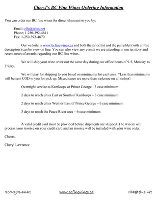 250-392-4641 www.bcfinewines.ca clla@telus.net
Cheryl’s BC Fine Wines Ordering Information
You can order our BC fine wines for direct shipment to you by:
Email; clla@telus.net
Phone; 1-250-392-4641
Fax; 1-250-392-4670
Our website is www.bcfinewines.ca and both the price list and the pamphlet (with all the
descriptors) can be view on line. You can also view any events we are attending in our territory and
recent news of awards regarding our BC fine wines.
We will ship your wine order out the same day during our office hours of 9-5, Monday to
Friday.
We will pay for shipping to you based on minimums for each area. *Less than minimums
will be sent COD to you for pick up. Mixed cases are more than welcome on all orders!
Overnight service to Kamloops or Prince George - 3 case minimum
2 days to reach cities East or South of Kamloops – 3 case minimum
2 days to reach cities West or East of Prince George – 6 case minimum
3 days to reach the Peace River area – 6 case minimum
A valid credit card must be provided before shipments are shipped. The winery will
process your invoice on your credit card and an invoice will be included with your wine order.
Cheers,
Cheryl Lawrence
 