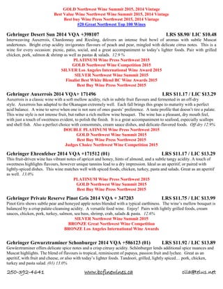 250-392-4641 www.bcfinewines.ca clla@telus.net
GOLD Northwest Wine Summit 2015, 2014 Vintage
Best Value Wine Northwest Wine Summit 2015, 2014 Vintage
Best buy Wine Press Northwest 2015, 2014 Vintage
#20 Great Northwest Top 100 Wines
Gehringer Desert Sun 2014 VQA +398107 LRS $8.90/ LIC $10.48
Interweaving Auxerrois, Chardonnay and Riesling, delivers an intense fruit bowl of aromas with subtle Muscat
undertones. Bright crisp acidity invigorates flavours of peach and pear, mingled with delicate citrus notes. This is a
wine for every occasion: picnic, patio, social, and a great accompaniment to today’s lighter foods. Pair with grilled
chicken, pork, salmon & shrimp as well as pastas & salads. 12.9 %
PLATINUM Wine Press Northwest 2015
GOLD Northwest Wine Competition 2015
SILVER Los Angeles International Wine Award 2015
SILVER Northwest Wine Summit 2015
Finalist Best White Blend BC Wine Awards 2015
Best Buy Wine Press Northwest 2015
Gehringer Auxerrois 2014 VQA+ 171496 LRS $11.17 / LIC $13.29
Auxerrois is a classic wine with a soft mellow acidity, rich in subtle fruit flavours and fermented in an off-dry
style. Auxerrois has adapted to the Okanagan extremely well. Each fall brings this grape to maturity with a perfect
acid balance. A wine to serve when one is not sure of ones guests’ preference. A taste profile that doesn’t tire a palate.
This wine style is not intense fruit, but rather a rich mellow wine bouquet. The wine has a pleasant, dry mouth feel,
with just a touch of sweetness evident, to polish the finish. It is a great accompaniment to seafood, especially scallops
and shell fish. Also a perfect choice with consommés, cream sauce dishes, and delicate-flavored foods. Off dry 12.9%
DOUBLE PLATINUM Wine Press Northwest 2015
GOLD Northwest Wine Summit 2015
Best Buy Wine Press Northwest 2015
Judges Choice Northwest Wine Competition 2015
Gehringer Ehrenfelser 2014 VQA +171512 (01) LRS $11.17 / LIC $13.29
This fruit-driven wine has vibrant notes of apricot and honey, hints of almond, and a subtle tangy acidity. A touch of
sweetness highlights flavours, however unique tannins lead to a dry impression. Ideal as an aperitif, or paired with
lightly-spiced dishes. This wine matches well with spiced foods, chicken, turkey, pasta and salads. Great as an aperitif
as well. 13.0%
PLATINUM Wine Press Northwest 2015
GOLD Northwest Wine Summit 2015
Best Buy Wine Press Northwest 2015
Gehringer Private Reserve Pinot Gris 2014 VQA + 347203 LRS $11.75 / LIC $13.99
Pinot Gris shows subtle pear and honeyed apple notes blended with a typical earthiness. The wine’s mellow bouquet is
balanced by a crisp palate-cleansing acidity. A versatile food wine. Enjoy! Pairs with lightly grilled foods, cream
sauces, chicken, pork, turkey, salmon, sea bass, shrimp, crab, salads & pasta. 12.6%
SILVER Northwest Wine Summit 2015
BRONZE Great Northwest Wine Competition
BRONZE Los Angeles International Wine Awards
Gehringer Gewurztraminer Schonburger 2014 VQA +586123 (01) LRS $11.92 / LIC $13.89
Gewürztraminer offers delicate spice notes and a crisp citrusy acidity. Schönburger lends additional spice nuances and
Muscat highlights. The blend of flavours is tropical, reminiscent of papaya, passion fruit and lychee. Great as an
aperitif, with fruit and cheese, or also with today’s lighter foods. Tandoori, grilled, lightly spiced… pork, chicken,
turkey and pasta salad. (01) 13.0%
 