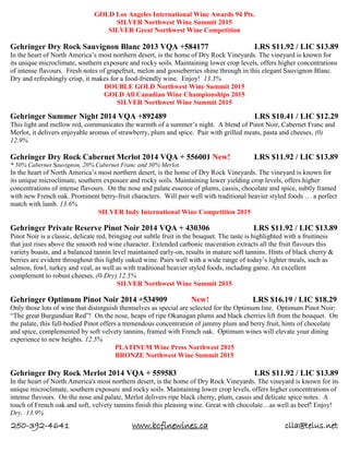 250-392-4641 www.bcfinewines.ca clla@telus.net
GOLD Los Angeles International Wine Awards 94 Pts.
SILVER Northwest Wine Summit 2015
SILVER Great Northwest Wine Competition
Gehringer Dry Rock Sauvignon Blanc 2013 VQA +584177 LRS $11.92 / LIC $13.89
In the heart of North America’s most northern desert, is the home of Dry Rock Vineyards. The vineyard is known for
its unique microclimate, southern exposure and rocky soils. Maintaining lower crop levels, offers higher concentrations
of intense flavours. Fresh notes of grapefruit, melon and gooseberries shine through in this elegant Sauvignon Blanc.
Dry and refreshingly crisp, it makes for a food-friendly wine. Enjoy! 13.3%
DOUBLE GOLD Northwest Wine Summit 2015
GOLD All Canadian Wine Championships 2015
SILVER Northwest Wine Summit 2015
Gehringer Summer Night 2014 VQA +892489 LRS $10.41 / LIC $12.29
This light and mellow red, communicates the warmth of a summer’s night. A blend of Pinot Noir, Cabernet Franc and
Merlot, it delivers enjoyable aromas of strawberry, plum and spice. Pair with grilled meats, pasta and cheeses. (0)
12.9%
Gehringer Dry Rock Cabernet Merlot 2014 VQA + 556001 New! LRS $11.92 / LIC $13.89
* 50% Cabernet Sauvignon, 20% Cabernet Franc and 30% Merlot.
In the heart of North America’s most northern desert, is the home of Dry Rock Vineyards. The vineyard is known for
its unique microclimate, southern exposure and rocky soils. Maintaining lower yielding crop levels, offers higher
concentrations of intense flavours. On the nose and palate essence of plums, cassis, chocolate and spice, subtly framed
with new French oak. Prominent berry-fruit characters. Will pair well with traditional heavier styled foods … a perfect
match with lamb. 13.6%
SILVER Indy International Wine Competition 2015
Gehringer Private Reserve Pinot Noir 2014 VQA + 430306 LRS $11.92 / LIC $13.89
Pinot Noir is a classic, delicate red, bringing out subtle fruit in the bouquet. The taste is highlighted with a fruitiness
that just rises above the smooth red wine character. Extended carbonic maceration extracts all the fruit flavours this
variety boasts, and a balanced tannin level maintained early-on, results in mature soft tannins. Hints of black cherry &
berries are evident throughout this lightly oaked wine. Pairs well with a wide range of today’s lighter meals, such as
salmon, fowl, turkey and veal, as well as with traditional heavier styled foods, including game. An excellent
complement to robust cheeses. (0-Dry) 12.5%
SILVER Northwest Wine Summit 2015
Gehringer Optimum Pinot Noir 2014 +534909 New! LRS $16.19 / LIC $18.29
Only those lots of wine that distinguish themselves as special are selected for the Optimum line. Optimum Pinot Noir:
“The great Burgundian Red”! On the nose, heaps of ripe Okanagan plums and black cherries lift from the bouquet. On
the palate, this full-bodied Pinot offers a tremendous concentration of jammy plum and berry fruit, hints of chocolate
and spice, complemented by soft velvety tannins, framed with French oak. Optimum wines will elevate your dining
experience to new heights. 12.5%
PLATINUM Wine Press Northwest 2015
BRONZE Northwest Wine Summit 2015
Gehringer Dry Rock Merlot 2014 VQA + 559583 LRS $11.92 / LIC $13.89
In the heart of North America's most northern desert, is the home of Dry Rock Vineyards. The vineyard is known for its
unique microclimate, southern exposure and rocky soils. Maintaining lower crop levels, offers higher concentrations of
intense flavours. On the nose and palate, Merlot delivers ripe black cherry, plum, cassis and delicate spice notes. A
touch of French oak and soft, velvety tannins finish this pleasing wine. Great with chocolate…as well as beef! Enjoy!
Dry. 13.9%
 