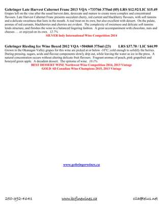 250-392-4641 www.bcfinewines.ca clla@telus.net
Gehringer Late Harvest Cabernet Franc 2013 VQA +733766 375ml (05) LRS $12.92/LIC $15.49
Grapes left on the vine after the usual harvest date, desiccate and mature to create more complex and concentrated
flavours. Late Harvest Cabernet Franc presents succulent cherry, red current and blackberry flavours, with soft tannins
and a delicate sweetness that lasts in the mouth. A real treat on its own, but also excellent with dessert. On the palate,
aromas of red currants, blackberries and cherries are evident. The complexity of sweetness and delicate soft tannins
lends structure, and finishes the wine in a balanced lingering fashion. A great accompaniment with chocolate, nuts and
cheeses … or enjoyed on its own. 12.7%
SILVER Indy International Wine Competition 2014
Gehringer Riesling Ice Wine Boxed 2012 VQA +504860 375ml (23) LRS $37.70 / LIC $44.99
Grown in the Okanagan Valley grapes for this wine are picked at or below -10°C; cold enough to solidify the berries.
During pressing, sugars, acids and flavour components slowly drip out, while leaving the water as ice in the press. A
natural concentration occurs without altering delicate fruit flavours. Fragrant aromas of peach, pink grapefruit and
honeyed green apple. A decadent dessert. The epitome of wine. 10.1%
BEST DESSERT WINE Northwest Wine Competition 2014, 2013 Vintage
GOLD All Canadian Wine Champions 2015, 2013 Vintage
www.gehringerwines.ca
 