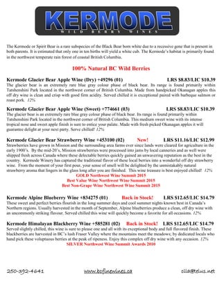 250-392-4641 www.bcfinewines.ca clla@telus.net
The Kermode or Spirit Bear is a rare subspecies of the Black Bear born white due to a recessive gene that is present in
both parents. It is estimated that only one in ten births will yield a white cub. The Kermode’s habitat is primarily found
in the northwest temperate rain forest of coastal British Columbia.
100% Natural BC Wild Berries
Kermode Glacier Bear Apple Wine (Dry) +49296 (01) LRS $8.83/LIC $10.39
The glacier bear is an extremely rare blue gray colour phase of black bear. Its range is found primarily within
Tatshenshini Park located in the northwest corner of British Columbia. Made from handpicked Okanagan apples this
off dry wine is clean and crisp with good firm acidity. Served chilled it is exceptional paired with barbeque salmon or
roast pork. 12%
Kermode Glacier Bear Apple Wine (Sweet) +774661 (03) LRS $8.83/LIC $10.39
The glacier bear is an extremely rare blue gray colour phase of black bear. Its range is found primarily within
Tatshenshini Park located in the northwest corner of British Columbia. This medium sweet wine with its intense
tropical nose and sweet apple finish is sure to entice your palate. Made with fresh picked Okanagan apples it will
guarantee delight at your next party. Serve chilled! 12%
Kermode Glacier Bear Strawberry Wine +453100 (02) New! LRS $11.16/LIC $12.99
Strawberries have grown in Mission and the surrounding area farms ever since lands were cleared for agriculture in the
early 1900’s. By the mid-20’s, Mission strawberries were processed into jams by local canneries and as well were
shipped fresh across Canada where these delectable berries quickly gained an unwavering reputation as the best in the
country. Kermode Winery has captured the traditional flavor of these local berries into a wonderful off dry strawberry
wine. From the moment of your first pour, your sense of smell will be delighted by the unmistakably natural
strawberry aroma that lingers in the glass long after you are finished. This wine treasure is best enjoyed chilled! 12%
GOLD Northwest Wine Summit 2015
Best Value Wine Northwest Wine Summit 2015
Best Non-Grape Wine Northwest Wine Summit 2015
Kermode Alpine Blueberry Wine +834275 (01) Back in Stock! LRS $12.65/LIC $14.79
These sweet and perfect berries flourish in the long summer days and cool summer nights known best in Canada’s
Northern regions. Usually harvested in the month of September, Alpine blueberries produce a clean, off dry wine with
an uncommonly striking flavour. Served chilled this wine will quickly become a favorite for all occasions. 12%
Kermode Himalayan Blackberry Wine +585281 (02) Back in Stock! LRS $12.65/LIC $14.79
Served slightly chilled, this wine is sure to please one and all with its exceptional body and full flavored finish. These
blackberries are harvested in BC’s lush Fraser Valley where the mountains meet the meadows; by dedicated locals who
hand pick these voluptuous berries at the peak of ripeness. Enjoy this complex off dry wine with any occasion. 12%
SILVER Northwest Wine Summit Awards 2010
W I L D B E R R Y W I N E S
 