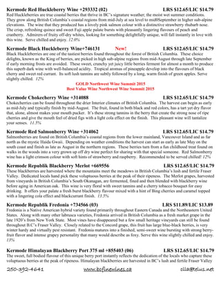 250-392-4641 www.bcfinewines.ca clla@telus.net
Kermode Red Huckleberry Wine +293332 (02) LRS $12.65/LIC $14.79
Red Huckleberries are true coastal berries that thrive in BC’s signature weather; the moist wet summer conditions.
They grow along British Columbia’s coastal regions from mid-July at sea level to mid0September in higher sub-alpine
elevations. The wine that they produced has a lovely pink salmon colour with a distinctive strawberry rhubarb nose.
The crisp, refreshing quince and sweet Fuji apple palate bursts with pleasantly lingering flavours of peach and
cranberry. Admirers of fruity off-dry whites, looking for something delightfully unique, will fall instantly in love with
this wine. Serve chilled and enjoy. 12.0%
Kermode Black Huckleberry Wine+746131 New! LRS $12.65/LIC $14.79
Black Huckleberries are one of the tastiest berries found throughout the forest of British Columbia. These choice
delights, known as the King of berries, are picked in high sub-alpine regions from mid-August through late September
if early morning frosts are avoided. These sweet, crunchy yet juicy little berries ferment for almost a month to produce
this superb dark wine with well-balanced acidity. Tropical aromas of pineapple develop into the flavours of black
cherry and sweet red currant. Its soft lush tannins are subtly followed by a long, warm finish of green apples. Serve
slightly chilled. 12%
GOLD Northwest Wine Summit 2015
Best Value Wine Northwest Wine Summit 2015
Kermode Chokecherry Wine +314088 LRS $12.65/LIC $14.79
Chokecherries can be found throughout the drier Interior climates of British Columbia. The harvest can begin as early
as mid-July and typically finish by mid-August. The fruit, found in both black and red colors, has a tart yet dry flavor
that, alone, almost makes your mouth pucker. It’s these strong tannins in the berry that create the strong nose of ripe
cherries and give the mouth feel of dried figs with a light cola effect on the finish. This pleasant wine will tantalize
your senses. 11.5%
Kermode Red Salmonberry Wine +314062 LRS $12.65/LIC $14.79
Salmonberries are found on British Columbia’s coastal regions from the lower mainland, Vancouver Island and as far
north as the mystic Haida Gwaii. Depending on weather conditions the harvest can start as early as late May on the
south coast and finish as late as August in the northern regions. These berries turn from a fun childhood treat found on
walks in the woods into a very grown up off dry wine perfect for sharing with that special someone. Red Salmonberry
wine has a light crimson colour with soft hints of strawberry and raspberry. Recommended to be served chilled! 12%
Kermode Republik Blackberry Merlot +669556 LRS $12.65/LIC $14.79
These blackberries are harvested where the mountains meet the meadows in British Columbia’s lush and fertile Fraser
Valley. Dedicated locals hand pick these voluptuous berries at the peak of their ripeness. The Merlot grapes, harvested
from vineyards in British Columbia’s South Okanagan, are fermented, fined and then blended with blackberry wine
before aging in American oak. This wine is very floral with sweet tannins and a cherry tobacco bouquet for easy
drinking. It offers your palate a fresh burst blackberry flavour mixed with a hint of Bing cherries and caramel topped
with a lingering cola effect and blackcurrant finish. 13.5%
Kermode Republik Fredonia +734566 (03) LRS $11.89/LIC $13.89
Fredonia is a Native American hybrid variety found primarily throughout Eastern Canada and the Northeastern United
States. Along with many other labrusca varieties, Fredonia arrived in British Columbia as a fresh market grape in the
late 1920’s from New York State. Most vines have disappeared but a few small heritage vineyards can still be found
throughout B.C’s Fraser Valley. Closely related to the Concord grape, this fruit has large blue-black berries, is very
winter hardy and virtually pest resistant. Fredonia matures into a finished, semi-sweet wine bursting with strong berry-
fruit flavor and intense grapey personality that many would describe as foxy. Serve this wine slightly chilled and enjoy.
13%
Kermode Himalayan Blackberry Port 375 ml +855403 (06) LRS $12.65/LIC $14.79
The sweet, full bodied flavour of this unique berry port instantly reflects the dedication of the locals who capture these
voluptuous berries at the peak of ripeness. Himalayan blackberries are harvested in BC’s lush and fertile Fraser Valley
 