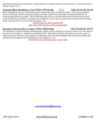 250-392-4641 www.bcfinewines.ca clla@telus.net
where the mountains meet the meadows. Enjoy this port as an elegant finish to any fine dinner or a succulent accent to
delicate desserts. 18%
Kermode Black Huckleberry Fort 375ml +579136 (06) New! LRS $14.14/LIC $16.49
Black Huckleberries are one of the tastiest berries found in the forests of British Columbia. These choice delights,
known as the King of berries, are picked in high sub-alpine regions from mid-August through late September if
freezing temperatures are avoided. This fortified port-style wine is a rich after dinner treat with the sweet yet bold
kisses of black cherry and honey. Bursting with a slight hint of cassis, this wine promises a smooth, mouth-watering
finish. One sip will leave you yearning for another. 18%
GOLD Northwest Wine Summit 2015
Best Value Wine Northwest Wine Summit 2015
Kermode Saskatoon Berry Liquor 375ml +585224 (06) LRS $12.65/LIC $14.79
The Saskatoon is a small sweet berry anticipated by Canada’s prairie residents as a luscious summer treat. Also known
by many as “serviceberry”. Saskatoon’s are picked in BC’s drier interior climates from mid-July to early August in
higher elevations. Enjoy this sweet liquid treat with intense aromas of almond topped with rich flavours of date spice
and raisin that complement the natural flavour of the Saskatoon. 21%
SILVER Northwest Wine Summit Awards 2010
www.kermodewildberry.com
 