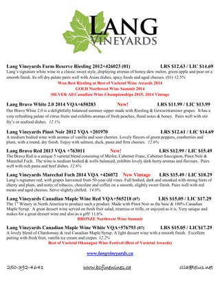 250-392-4641 www.bcfinewines.ca clla@telus.net
Lang Vineyards Farm Reserve Riesling 2012+426023 (01) LRS $12.63 / LIC $14.69
Lang’s signature white wine in a classic sweet style, displaying aromas of honey-dew melon, green apple and pear on a
smooth finish. Its off-dry palate pairs well with Asian dishes, spicy foods and aged cheeses. (01) 12.5%
Won Best Riesling at Best of Varietal Wine Awards 2014
GOLD Northwest Wine Summit 2014
SILVER All Canadian Wine Championships 2015, 2014 Vintage
Lang Bravo White 2.0 2014 VQA+650283 New! LRS $11.99 / LIC $13.99
Our Bravo White 2.0 is a delightfully balanced summer sipper made with Riesling & Gewurztraminer grapes. It has a
very refreshing palate of citrus fruits and exhibits aromas of fresh peaches, floral notes & honey. Pairs well with stir
fry’s or seafood dishes. 12.1%
Lang Vineyards Pinot Noir 2012 VQA +201970 LRS $12.61 / LIC $14.69
A medium bodied wine with aromas of vanilla and sour cherries. Lovely flavors of green peppers, cranberries and
plum, with a round, dry finish. Enjoy with salmon, duck, pasta and firm cheeses. 12.6%
Lang Bravo Red 2013 VQA +763011 New! LRS $12.99 / LIC $15.49
The Bravo Red is a unique 5 varietal blend consisting of Merlot, Cabernet Franc, Cabernet Sauvignon, Pinot Noir &
Marechal Foch. The wine is medium bodied & wells balanced, exhibits lovely dark berry aromas and flavours. Pairs
well with rich pasta and beef dishes. 12.6%
Lang Vineyards Marechal Foch 2014 VQA +426072 New Vintage LRS $15.49 / LIC $18.29
Lang’s signature red, with grapes harvested from 50-year old vines. Full bodied, dark and unoaked with strong hints of
cherry and plum, and notes of tobacco, chocolate and coffee on a smooth, slightly sweet finish. Pairs well with red
meats and aged cheeses. Serve slightly chilled. 14.0%
Lang Vineyards Canadian Maple Wine Red VQA+565218 (07) LRS $15.05 / LIC $17.29
The 1st
Winery in North America to produce such a product. Made with Pinot Noir as the base & 100% Canadian
Maple Syrup. A great dessert wine served on fresh fruit salad, tiramisu or trifle, or enjoyed as it is. Very unique and
makes for a great dessert wine and also as a gift! 11.6%
BRONZE Northwest Wine Summit
Lang Vineyards Canadian Maple Wine White VQA+576793 (07) LRS $15.05 / LIC$17.29
A lovely blend of Chardonnay & real Canadian Maple Syrup. A light dessert wine with a smooth finish. Excellent
pairing with fresh fruit, vanilla ice cream and crepes. 12.2%
Best of Varietal Okanagan Wine Festival (Best of Varietal Awards)
www.langvineyards.ca
 