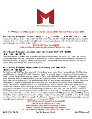 250-392-4641 www.bcfinewines.ca clla@telus.net
# 10 Winery out of the top 20 Wineries in Canada at the National Wine Awards 2013
Meyer Family Vineyards Gewurztraminer 2011 VQA +182642 LRS $13.46 / LIC $15.69
There is a strong floral aroma on the nose for the 2011 with touches of lychee, Turkish delight and spice intermingled
with citrus fruits. The palate is richly textured from the residual sugar and aging on the fine lees for four months but is
nicely balanced with refreshing acidity. 13.0%
BRONZE BC Wine Awards 2012
John Schreiner, johnschreiner.blogspot.ca, 87 Points, 2012 Vintage
Meyer Family Vineyards Okanagan Valley Chardonnay 2015 VQA +160580
LRS $15.01 / LIC $17.29
This wine is a blend of the Old Main Road Vineyard on the Naramata Bench and the McLean Creek Road vineyard
located in Okanagan Falls, BC. The juice was cold settled for two days then transferred off its heavy sediment to a
stainless steel vessel. A long cool fermentation of four weeks ensued and the wine was left on its fine lees for four
months. Drink now through 2019. 400 cases produced.
Meyer Family Vineyards Tribute Series Chardonnay 2012 VQA +838532
LRS $22.98 / LIC $26.09
Our family owned “Old Main Road Vineyard” is located on a terrace on the famed Naramata Bench, BC. The fifteen-
year-old vineyard is planted 100% with Chardonnay vines. The northerly aspects of the vineyard cause the vines to
slowly ripen the fruit producing a greater spectrum of flavor while still retaining a good level of acidity and minerality.
At the winery the fruit was fed directly into the press with an ensuing long gentle pressing employed. Only the finest,
purest juice from the early stages of the pressing was used for this wine with the more astringent so called “hard press”
kept separate. A long cool fermentation began in stainless steel vessels where it remained for the majority of the
ferment. The must was then transferred to 100% French oak (33% new) to complete fermentation. The wine was left
“sur lees” for 10 months without battonage. A natural malo-lactic fermentation occurred in late spring. The Tribute
Series is a dedication to a Canadian for an outstanding achievement in their field. Each year, the Meyer Family will
donate $5,000 toward a non-for profit foundation, endowment or scholarship as a way of encouraging or honoring the
legacies of these Canadians. The 2011 Tribute Series is dedicated to Winnifred Mary Stewart. Winnifred Mary Stewart
founded the first school in Western Canada for children with developmental disabilities in 1953. In 2013 the Winnifred
Mary Stewart Association which she created will celebrate its 60th Anniversary. Winnifred’s journey and perseverance,
care and compassion continue to touch the lives of many today. 13.5%
SILVER WineAlign National Wine Awards 2013
Liam Carrier, IconScores.ca, 91 points
John Schreiner, johnschreiner.blogspot.ca, 91 Points
Anthony Gismondi, GismondiOnWine.com, 89 Points
SILVER WineAlign National Wine Awards 2014, 2012 Vintage
 
