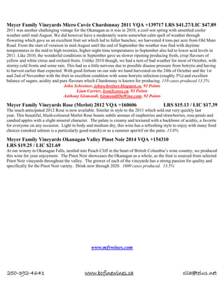 250-392-4641 www.bcfinewines.ca clla@telus.net
Meyer Family Vineyards Micro Cuvée Chardonnay 2011 VQA +139717 LRS $41.27/LIC $47.89
2011 was another challenging vintage for the Okanagan as it was in 2010, a cool wet spring with unsettled cooler
weather until mid-August. We did however have a moderately warm somewhat calm spell of weather through
flowering which gave us an excellent fruit set which led to fuller bunches; we harvested 4 tons per acre from Old Main
Road. From the start of veraison in mid-August until the end of September the weather was find with daytime
temperatures in the mid to high twenties, higher night-time temperatures in September also led to lower acid levels in
2011. Like 2010, the wonderful conditions in September gave us slower ripening producing fresh, crisp flavours of
yellow and white citrus and orchard fruits. Unlike 2010 though, we had a turn of bad weather for most of October, with
stormy cold fronts and some rain. This had us a little nervous due to possible disease pressure from botrytis and having
to harvest earlier than expected. With good fortune on our side we hand harvested on the 24th of October and the 1st
and 2nd of November with the fruit in excellent condition with some botrytis infection (roughly 5%) and excellent
balance of sugars, acidity and pure flavours which Chardonnay is known for producing. 110 cases produced 13.5%
John Schreiner, johnschreiner.blogspot.ca, 93 Points
Liam Carrier, IconScores.ca, 93 Points
Anthony Gismondi, GismondiOnWine.com, 92 Points
Meyer Family Vineyards Rose (Merlot) 2012 VQA +160606 LRS $15.13 / LIC $17.39
The much anticipated 2012 Rosé is now available. Similar in style to the 2011 which sold out very quickly last
year. This beautiful, blush-coloured Merlot Rose boasts subtle aromas of raspberries and strawberries, rose petals and
candied apples with a slight mineral character. The palate is creamy and textured with a backbone of acidity, a favorite
for everyone on any occasion. Light in body and medium dry, this wine has a refreshing style to enjoy with many food
choices (smoked salmon is a particularly good match) or as a summer aperitif on the patio. 13.0%
Meyer Family Vineyards Okanagan Valley Pinot Noir 2014 VQA +154310
LRS $19.25 / LIC $21.69
At our winery in Okanagan Falls, nestled into Peach Cliff in the heart of British Columbia’s wine country, we produced
this wine for your enjoyment. The Pinot Noir showcases the Okanagan as a whole, as the fruit is sourced from selected
Pinot Noir vineyards throughout the valley. The grower of each of the vineyards has a strong passion for quality and
specifically for the Pinot Noir variety. Drink now through 2020. 1600 cases produced. 13.5%
www.mfvwines.com
 