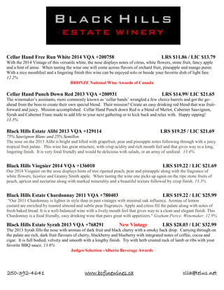 250-392-4641 www.bcfinewines.ca clla@telus.net
Cellar Hand Free Run White 2014 VQA +200758 LRS $11.86 / LIC $13.79
With the 2014 Vintage of this versatile white, the nose displays notes of citrus, white flowers, stone fruit, fancy apple
and a hint of anise. When tasting the wine one will come across flavors of orchard fruit, pineapple and mango puree.
With a nice mouthfeel and a lingering finish this wine can be enjoyed solo or beside your favorite dish of light fare.
12.2%
BRONZE National Wine Awards of Canada
Cellar Hand Punch Down Red 2013 VQA +200931 LRS $14.99/ LIC $21.65
The winemaker’s assistants, more commonly known as ‘cellar hands’ wrangled a few choice barrels and got the go-
ahead from the boss to create their own special blend. Their mission? Create an easy drinking red blend that was fruit-
forward and juicy. Mission accomplished. Cellar Hand Punch down Red is a blend of Merlot, Cabernet Sauvignon,
Syrah and Cabernet Franc made to add life to your next gathering or to kick back and relax with. Happy sipping!
13.3%
Black Hills Estate Alibi 2013 VQA +129114 LRS $19.25 / LIC $21.69
75% Sauvignon Blanc and 25% Semillon
The nose on the 2013 Alibi is bright and lifted with grapefruit, pear and pineapple notes following through with a juicy
tropical fruit palate. This wine has great structure, with crisp acidity and rich mouth feel and that gives way to a long,
lingering finish. It is very food friendly and would be delicious with salads, or an array of seafood. 13.4%
Black Hills Viognier 2014 VQA +136010 LRS $19.22 / LIC $21.69
Our 2014 Viognier on the nose displays hints of tree ripened peach, pear and pineapple along with the fragrance of
white flowers, licorice and Granny Smith apple. When tasting the wine one picks up again on the ripe stone fruits of
peach, apricot and nectarine along with marked minerality and a beautiful texture followed by crisp finish. 13.3%
Black Hills Estate Chardonnay 2011 VQA +780403 LRS $19.22 / LIC $25.99
"Our 2011 Chardonnay is lighter in style than in past vintages with minimal oak influence. Aromas of lemon
custard are enriched by toasted almond and subtle pear fragrances. Apple and citrus fill the palate along with notes of
fresh baked bread. It is a well-balanced wine with a lively mouth feel that gives way to a clean and elegant finish. This
Chardonnay is a food friendly, easy drinking wine that pairs great with appetizers." Graham Pierce, Winemaker. 12.9%
Black Hills Estate Syrah 2013 VQA +768291 New Vintage LRS $28.03 / LIC $32.99
The 2013 Syrah fills the nose with aromas of dark fruit and black cherry with a smoky back drop. Carrying through on
the palate are rich, dark fruit flavours of cherry, blackberry and blueberry with integrated notes of coffee, cocoa and
cigar. It is full bodied, velvety and smooth with a lengthy finish. Try with herb crusted rack of lamb or ribs with your
favorite BBQ sauce. 13.6%
Judges Selection -Alberta Beverage Awards
 