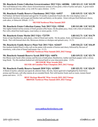 250-392-4641 www.bcfinewines.ca clla@telus.net
Mt. Boucherie Estate Collection Gewurztraminer 2012 VQA +602086 LRS $11.12 / LIC $12.99
This well-balanced wine offers classic Gewurztraminer aromas of rose petal, a hint of lychee and spice. A great match
to your fruit and cheese plate, or try with five spice chicken. 13.8%
Mt. Boucherie Family Reserve Chardonnay 2012 VQA +64527 LRS $19.32 / LIC $21.79
Full bodied, full barrel fermented and aged for 10 months in premium French oak, this wine displays notes of
butterscotch, hazelnut, and nougat and finishes lush and buttery on the palate. Great with pan fried Halloumi cheese,
crab cakes, or fettuccini Alfredo. 13.1%
SILVER Northwest Wine Summit 2015
Mt. Boucherie Estate Collection Gamay Noir 2013 VQA +92940 LRS $11.88 / LIC $12.50
This lighter bodied red has aromas of fresh ground coffee beans. On the palate juicy, fruity with a hint of smokiness.
Pair with a dried fruit lamb tagine, roast turkey or onion quiche. 13.6%
Mt. Boucherie Estate Merlot 2013 VQA +723759 LRS $12.71 / LIC $14.79
Notes of ripe blackberries, dark plums, a hint of floral and vanilla. On the palate, fresh, well balanced with a velvety
finish. Pair with braised short ribs, Moroccan chicken or chickpea and spinach curry. 14.1%
Mt. Boucherie Family Reserve Pinot Noir 2011 VQA +624437 LRS $16.22 / LIC $16.49
Our medium bodied Pinot is silky soft on the palate with aromas of berries and cherry followed by flavours of
strawberry, with a hint of fennel and tomato vine. 13.1%
BRONZE Northwest Wine Summit 2015, 2012 Vintage
Mt. Boucherie Summit Reserve Syrah 2010 VQA +66076 LRS $19.32 / LIC $21.79
Our Rhone-style Syrah offers aromas and flavours of dark plum, blackberries, leather and black pepper with a velvety
long finish. Try this medium bodied red with braised lamb or your charcuterie plate. 13.8%
SILVER BC Wine Awards 2014
SILVER All Canadian Wine Champions 2015, 2012 Vintage
Mt. Boucherie Family Reserve Summit 2010 VQA +632893 LRS $21.52 / LIC $24.39
A blend of merlot, cabernet sauvignon & cabernet franc, this dry, barrel aged red is highlighted by fresh berry
aromas and flavours, soft silky tannins & an extended finish. Pair with heartier foods such as roasts, tomato-based
pastas and stews. 14.5%
BEST Meritage Blend BC Wine Awards 2015, 2012 Vintage
BRONZE Northwest Wine Summit 2015, 2012 Vintage
www.mtboucheriewinery.com
 