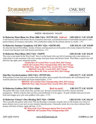 250-392-4641 www.bcfinewines.ca clla@telus.net
St Hubertus Pinot Blanc Ice Wine 2006 VQA +513739 (12) Sold out LRS $28.12 / LIC $33.09
A rich luscious palate with intense flavors of peaches and cream, concentrated aromas of marmalade and apricot, and a
perfect balance of sweetness and acidity. This combination makes for the ultimate dessert in a bottle. 7.8%
St Hubertus Summer Symphony LH 2011 VQA +436782 (05) LRS $16.34 / LIC $18.89
An ultra-late harvest Pinot Blanc. Aromas of honey and ripe peach are on the palate with creamy tropical fruit flavors.
A sweet wine that pairs well with desserts and cheeses. 11%
St Hubertus Pinot Blanc 2012 VQA +344978 LRS $11.86 / LIC $14.19
This wine is just made for the West Coast! Have it on the beach with a pot full of steaming crab, some salmon on a
cedar plank or in the mountains with some sausage, hard goat cheese and farmers bread. Pinot Blanc is great wine with
delicious ripe apple, pear, and peach aromas.
Finalist Best of Varietal Wine Awards 2014, 2013 Vintage
GOLD All Canadian Wine Championships 2014, 2013 Vintage
SILVER Wine Align National Wine Awards 2014, 2013 Vintage
BRONZE Taste BC Awards 2015, 2013 Vintage
Best Pinot Blanc BC Wine Awards 2015, 2014 Vintage
Oak Bay Gewürztraminer 2010 VQA +597229 (01) LRS $13.77 / LIC $15.99
With aromas of exotic fruit such as lychee and rock melon, and an equally flavorful palate, this well balanced wine
would be delicious with Indian and Asian inspired dishes. 11.8%
BRONZE All Canadian Wine Championships 2014, 2013 Vintage
BRONZE Wine Align National Wine Awards 2014, 2013 Vintage
St Hubertus Goddess 2012 VQA+45666 Back in stock! LRS $13.77/ LIC $15.99
The perfect ME wine; a lush, fresh wine, just like you! Reward yourself after all of life’s stresses and little
emergencies. Will be a big hit when you have your Girlfriends over for appies. Or grab a blanket and your favorite
book and snuggle up to your inner goddess with a glass. 12.5%
St Hubertus Vintner’s Dry Riesling 2013 VQA +345009 LRS $13.94 / LIC $16.19
This is possibly the perfect white wine! This dry Riesling is extremely versatile; have it with friends over a bowl of
green chicken curry or just sip it at your romantic lakeside picnic. Classically styled, this wine shows delicate floral
aromas with hints of honey, apple and lime. 11.4%
BC Wine of the Year Okanagan Spring Wine Festival 2016
BRONZE All Canadian Wine Championships 2015
 