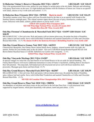250-392-4641 www.bcfinewines.ca clla@telus.net
St Hubertus Vintner’s Reserve Chasselas 2012 VQA +436717 LRS $16.05 / LIC $18.19
This is the quintessential Swiss wine, perfect for your fondue or raclette party at the ski chalet. Delicate and refreshing,
with grassy floral notes on the nose, it is light-bodied and finishes with the freshness of lemon zest. Great as an aperitif
with salads, cheeses or try it with sushi and sashimi. 11.1%
St Hubertus Rose Frizzante 2014 VQA +507038 Back in stock! LRS $13.94 / LIC $16.19
The perfect summer wine! Have a glass with your favourite book by the lake or as an aperitif with friends at the
Summer Solstice midnight party. This vibrant summer sipper shows flavours of spicy strawberries, cranberry and
cream. Delicious with salads, sashimi, grilled salmon or just by itself. 13.6%
GOLD All Canadian Wine Champions 2015
SILVER WineAlign National Wine Awards of Canada 2015
Finalist Best Rose BC Wine Awards 2015
Oak Bay Fireman’s Chambourcin & Marechal Foch 2012 VQA +114397 LRS $16.64 / LIC
$18.59
BIG & BOLD! B.C.’s first cult wine. Rich and jammy with an intense plum nose, the palate has hints of brambles,
spice, tobacco leaf and vanilla. Serve with Grilled Beef Tenderloin and sautéed Chanterelles or Coffee and Chocolate
Braised Short Ribs. 13.1% We donate $1.00 to the Kelowna Fireman’s Rebuilding Fund for every bottle sold!
Oak Bay Grand Reserve Gamay Noir 2012 VQA +462515 LRS $13.94 / LIC $16.19
Characteristic Beaujolais. Our Gamay shows intense black cherry, peppery, mineral aromas with very light, dry
tannins. Perfect for your fondue party at the ski chalet! Also serve with Birch Syrup-Roasted Squash Ravioli with
Brown Butter Hazelnut Sauce or wild BC Sablefish over Lentils with vinaigrette. 12.5%
GOLD Wine Align National Wine Awards 2014
Oak Bay Vineyards Meritage 2011 VQA+114207 LRS $16.64 / LIC $18.59
In special vintages we select the very best barrels of our Grand Reserve to be set aside for special handling. The
Family Barrel Reserve will receive additional maturation in some of France’s top barrels, enabling them to develop to
their full potential. This deep dark, full-bodied and well-structured red serves well with bison tenderloin, beef,
prosciutto, Okanagan goat cheese and farm bread. 12.3%
Oak Bay Grand Reserve Marechal Foch 2010 VQA +462507 LRS $16.64 / LIC $18.59
BIG & BOLD! B.C.’s first cult wine. Rich and jammy with an intense plum nose, the palate has hints of brambles,
spice, tobacco leaf and vanilla. Serve with Grilled Beef Tenderloin and sautéed Chanterelles or Coffee and Chocolate
Braised Short Ribs. 13.1%
SILVER All Canadian Wine Championships 2014, 2012 Vintage
Oak Bay Grand Reserve Pinot Noir 2010 VQA +588954 LRS $16.64 / LIC $18.59
An abundance of red plum and cherry notes on the nose hint to the full ripe Pinot Noir. A well-structured wine
supported by elegant tannins, which pairs beautifully with salmon, lamb and pork dishes. 12.9%
www.st-hubertus.bc.ca
 