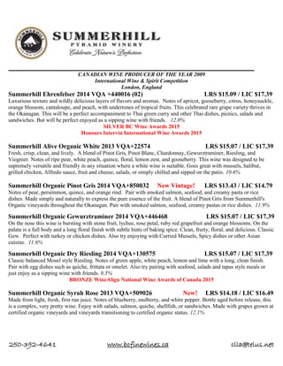 250-392-4641 www.bcfinewines.ca clla@telus.net
CANADIAN WINE PRODUCER OF THE YEAR 2009
International Wine & Spirit Competition
London, England
Summerhill Ehrenfelser 2014 VQA +440016 (02) LRS $15.09 / LIC $17.39
Luxurious texture and wildly delicious layers of flavors and aromas. Notes of apricot, gooseberry, citrus, honeysuckle,
orange blossom, cantaloupe, and peach, with undertones of tropical fruits. This celebrated rare grape variety thrives in
the Okanagan. This will be a perfect accompaniment to Thai green curry and other Thai dishes, picnics, salads and
sandwiches. But will be perfect enjoyed as a sipping wine with friends. 12.0%
SILVER BC Wine Awards 2015
Honours Intervin International Wine Awards 2015
Summerhill Alive Organic White 2013 VQA+22574 LRS $15.07 / LIC $17.39
Fresh, crisp, clean, and lively. A blend of Pinot Gris, Pinot Blanc, Chardonnay, Gewurztraminer, Riesling, and
Viognier. Notes of ripe pear, white peach, quince, floral, lemon zest, and gooseberry. This wine was designed to be
supremely versatile and friendly in any situation where a white wine is suitable. Goes great with mussels, halibut,
grilled chicken, Alfredo sauce, fruit and cheese, salads, or simply chilled and sipped on the patio. 10.6%
Summerhill Organic Pinot Gris 2014 VQA+850032 New Vintage! LRS $13.43 / LIC $14.79
Notes of pear, persimmon, quince, and orange rind. Pair with smoked salmon, seafood, and creamy pasta or rice
dishes. Made simply and naturally to express the pure essence of the fruit. A blend of Pinot Gris from Summerhill's
Organic vineyards throughout the Okanagan. Pair with smoked salmon, seafood, creamy pastas or rice dishes. 11.9%
Summerhill Organic Gewurztraminer 2014 VQA+446468 LRS $15.07 / LIC $17.39
On the nose this wine is bursting with stone fruit, lychee, rose petal, ruby red grapefruit and orange blossoms. On the
palate is a full body and a long floral finish with subtle hints of baking spice. Clean, fruity, floral, and delicious. Classic
Gew. Perfect with turkey or chicken dishes. Also try enjoying with Curried Mussels, Spicy dishes or other Asian
cuisine. 11.6%
Summerhill Organic Dry Riesling 2014 VQA+130575 LRS $15.07 / LIC $17.39
Classic balanced Mosel style Riesling. Notes of green apple, white peach, lemon and lime with a long, clean finish.
Pair with egg dishes such as quiche, frittata or omelet. Also try pairing with seafood, salads and tapas style meals or
just enjoy as a sipping wine with friends. 8.5%
BRONZE WineAlign National Wine Awards of Canada 2015
Summerhill Organic Syrah Rose 2013 VQA+509026 New! LRS $14.18 / LIC $16.49
Made from light, fresh, first run juice. Notes of blueberry, mulberry, and white pepper. Bottle aged before release, this
is a complex, very pretty wine. Enjoy with salads, salmon, quiche, shellfish, or sandwiches. Made with grapes grown at
certified organic vineyards and vineyards transitioning to certified organic status. 12.1%
 