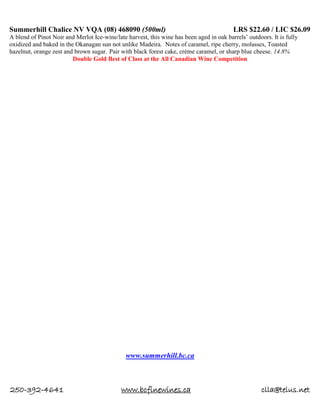 250-392-4641 www.bcfinewines.ca clla@telus.net
Summerhill Chalice NV VQA (08) 468090 (500ml) LRS $22.60 / LIC $26.09
A blend of Pinot Noir and Merlot Ice-wine/late harvest, this wine has been aged in oak barrels’ outdoors. It is fully
oxidized and baked in the Okanagan sun not unlike Madeira. Notes of caramel, ripe cherry, molasses, Toasted
hazelnut, orange zest and brown sugar. Pair with black forest cake, crème caramel, or sharp blue cheese. 14.8%
Double Gold Best of Class at the All Canadian Wine Competition
www.summerhill.bc.ca
 