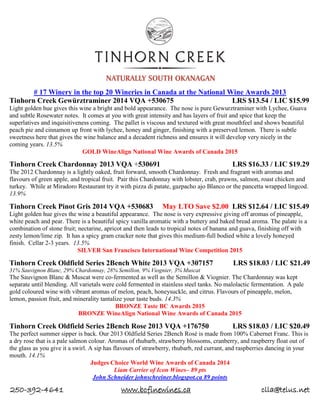 250-392-4641 www.bcfinewines.ca clla@telus.net
# 17 Winery in the top 20 Wineries in Canada at the National Wine Awards 2013
Tinhorn Creek Gewürztraminer 2014 VQA +530675 LRS $13.54 / LIC $15.99
Light golden hue gives this wine a bright and bold appearance. The nose is pure Gewurztraminer with Lychee, Guava
and subtle Rosewater notes. It comes at you with great intensity and has layers of fruit and spice that keep the
superlatives and inquisitiveness coming. The pallet is viscous and textured with great mouthfeel and shows beautiful
peach pie and cinnamon up front with lychee, honey and ginger, finishing with a preserved lemon. There is subtle
sweetness here that gives the wine balance and a decadent richness and ensures it will develop very nicely in the
coming years. 13.5%
GOLD WineAlign National Wine Awards of Canada 2015
Tinhorn Creek Chardonnay 2013 VQA +530691 LRS $16.33 / LIC $19.29
The 2012 Chardonnay is a lightly oaked, fruit forward, smooth Chardonnay. Fresh and fragrant with aromas and
flavours of green apple, and tropical fruit. Pair this Chardonnay with lobster, crab, prawns, salmon, roast chicken and
turkey. While at Miradoro Restaurant try it with pizza di patate, gazpacho ajo Blanco or the pancetta wrapped lingcod.
13.9%
Tinhorn Creek Pinot Gris 2014 VQA +530683 May LTO Save $2.00 LRS $12.64 / LIC $15.49
Light golden hue gives the wine a beautiful appearance. The nose is very expressive giving off aromas of pineapple,
white peach and pear. There is a beautiful spicy vanilla aromatic with a buttery and baked bread aroma. The palate is a
combination of stone fruit; nectarine, apricot and then leads to tropical notes of banana and guava, finishing off with
zesty lemon/lime zip. It has a spicy gram cracker note that gives this medium-full bodied white a lovely honeyed
finish. Cellar 2-3 years. 13.5%
SILVER San Francisco International Wine Competition 2015
Tinhorn Creek Oldfield Series 2Bench White 2013 VQA +307157 LRS $18.03 / LIC $21.49
31% Sauvignon Blanc, 29% Chardonnay, 28% Semillon, 9% Viognier, 3% Muscat
The Sauvignon Blanc & Muscat were co-fermented as well as the Semillon & Viognier. The Chardonnay was kept
separate until blending. All varietals were cold fermented in stainless steel tanks. No malolactic fermentation. A pale
gold coloured wine with vibrant aromas of melon, peach, honeysuckle, and citrus. Flavours of pineapple, melon,
lemon, passion fruit, and minerality tantalize your taste buds. 14.3%
BRONZE Taste BC Awards 2015
BRONZE WineAlign National Wine Awards of Canada 2015
Tinhorn Creek Oldfield Series 2Bench Rose 2013 VQA +176750 LRS $18.03 / LIC $20.49
The perfect summer sipper is back. Our 2013 Oldfield Series 2Bench Rosé is made from 100% Cabernet Franc. This is
a dry rose that is a pale salmon colour. Aromas of rhubarb, strawberry blossoms, cranberry, and raspberry float out of
the glass as you give it a swirl. A sip has flavours of strawberry, rhubarb, red currant, and raspberries dancing in your
mouth. 14.1%
Judges Choice World Wine Awards of Canada 2014
Liam Carrier of Icon Wines– 89 pts
John Schneider johnschreiner.blogspot.ca 89 points
 