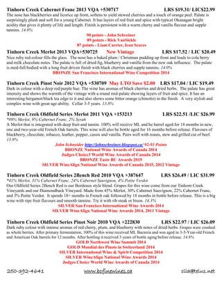 250-392-4641 www.bcfinewines.ca clla@telus.net
Tinhorn Creek Cabernet Franc 2013 VQA +530717 LRS $19.31/ LIC$22.99
The nose has blackberries and licorice up front, softens to yield stewed cherries and a touch of orange peel. Palate is
surprisingly plush and soft for a young Cabernet. It has layers of red fruit and spice with typical Okanagan bright
acidity that gives it plenty of life and length. Finish is persistent with a warm cherry and vanilla flavour and supple
tannins. 14.0%
90 points - John Schreiner
89 points - Rick VanSickle
87 points - Liam Carrier, Icon Scores
Tinhorn Creek Merlot 2013 VQA+530725 New Vintage LRS $17.52 / LIC $20.49
Nice ruby red colour fills the glass. The nose has a baked plum / Christmas pudding up front and leads to cola berry
and milk chocolate notes. The palate is full of dried fig, blueberry and vanilla from the new oak influence. The palate
is med-full bodied with a long fruit driven finish with black cherries and supple tannins. 14.0%
BRONZE San Francisco International Wine Competition 2014
Tinhorn Creek Pinot Noir 2012 VQA +530709 May LTO Save $2.00 LRS $17.04 / LIC $19.49
Dark in colour with a deep red/purple hue. The wine has aromas of black cherries and dried herbs. The palate has great
intensity and shows the warmth of the vintage with a round mid-palate showing layers of fruit and spice. It has an
interesting bergamot/black tea edge to it and also shows some bitter orange (chinotto) in the finish. A very stylish and
complex wine with great age ability. Cellar 3-5 years. 13.8%
Tinhorn Creek Oldfield Series Merlot 2011 VQA +153213 LRS $22.51 /LIC $26.99
*89% Merlot, 9% Cabernet Franc, 2% Syrah
A Merlot that is integrated with deep fruit and tannin. 100% will receive ML and be barrel aged for 18 months in new,
one and two-year-old French Oak barrels. This wine will also be bottle aged for 16 months before release. Flavours of
blackberry, chocolate, tobacco, leather, pepper, cassis and vanilla. Pairs well with roasts, stew and grilled cut of beef.
13.9%
John Schneider http://johnschreiner.blogspot.ca/ 92-93 Points
BRONZE National Wine Awards of Canada 2014
Judges Choice3 World Wine Awards of Canada 2014
BRONZE Taste BC Awards 2015
SILVER WineAlign National Wine Awards of Canada 2015, 2012 Vintage
Tinhorn Creek Oldfield Series 2Bench Red 2010 VQA +387647 LRS $26.49 / LIC $31.99
*41% Merlot, 31% Cabernet Franc, 24% Cabernet Sauvignon, 4% Petite Verdot
Our Oldfield Series 2Bench Red is our Bordeaux style blend. Grapes for this wine come from our Tinhorn Creek
Vineyards and our Diamondback Vineyard. Made from 45% Merlot, 30% Cabernet Sauvignon, 22% Cabernet Franc,
and 3% Petite Verdot. It spends 18+ months in French oak followed by 18 months in bottle before release. This is a big
wine with ripe fruit flavours and smooth tannins. Try it with rib steak or bison. 14.3%
SILVER San Francisco International Wine Awards 2014
SILVER WineAlign National Wine Awards 2014, 2011 Vintage
Tinhorn Creek Oldfield Series Pinot Noir 2010 VQA +222830 LRS $22.97 / LIC $26.09
Dark ruby colour with intense aromas of red cherry, plum, and blueberry with notes of dried herbs. Grapes were crushed
as whole berries. After primary fermentation, 100% of this wine received ML Bacteria and was aged in 3-5-Year-old French
and American Oak barrels for 12 months. After bottling it received 3 years of bottle aging before release. 14.8%
GOLD Northwest Wine Summit 2014
GOLD Mondial des Pinots in Switzerland 2014
SILVER International Wine & Spirit Competition 2014
SILVER WineAlign National Wine Awards 2014
Judges Choice World Wine Awards of Canada 2014
 