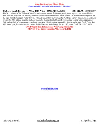 250-392-4641 www.bcfinewines.ca clla@telus.net
Liam Carrier of Icon Wines– 90 pts
John Schneider johnschreiner.blogspot.ca 92 points
Tinhorn Creek Kerner Ice Wine 2011 VQA +153155 200 ml (08) LRS $22.97 / LIC $26.09
The 2011 edition of the Tinhorn Creek Kerner Ice-wine returns flavours of peach, apple, apricot, and tropical fruits.
This time out, however, the intensity and concentration have been dialed up to "eleven". A welcomed development for
the well-priced Okanagan Valley Icewine released under the winery's flagship "Oldfield Series" banner. Nice acidity is
present for 2011 adding essential tartness to counter-balance the full bodied, sweet palate oozing with concentrated
fruit and a splash of savoury notes, adding complexity. Lightly-spiced apple cider lingers on the long finish. Yum. Pair
with apple, pear, hazelnut tart and cheese. Enjoy this wine now through the next 6-7 years. Drink 2011-2017. 11%
GOLD Pacific Rim International Wine Competition 2013
SILVER Wine Access Canadian Wine Awards 2012
www.tinhorn.com
 