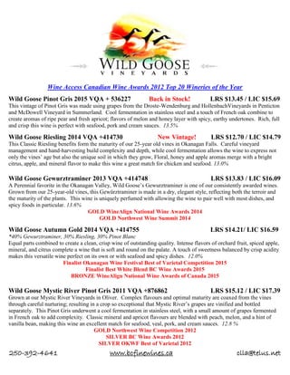 250-392-4641 www.bcfinewines.ca clla@telus.net
Wine Access Canadian Wine Awards 2012 Top 20 Wineries of the Year
Wild Goose Pinot Gris 2015 VQA + 536227 Back in Stock! LRS $13.45 / LIC $15.69
This vintage of Pinot Gris was made using grapes from the Droste-Wendenburg and HollenbachVineyards in Penticton
and McDowell Vineyard in Summerland. Cool fermentation in stainless steel and a touch of French oak combine to
create aromas of ripe pear and fresh apricot; flavors of melon and honey layer with spicy, earthy undertones. Rich, full
and crisp this wine is perfect with seafood, pork and cream sauces. 13.5%
Wild Goose Riesling 2014 VQA +414730 New Vintage! LRS $12.70 / LIC $14.79
This Classic Riesling benefits form the maturity of our 25-year old vines in Okanagan Falls. Careful vineyard
management and hand-harvesting build complexity and depth, while cool fermentation allows the wine to express not
only the vines’ age but also the unique soil in which they grow, Floral, honey and apple aromas merge with a bright
citrus, apple, and mineral flavor to make this wine a great match for chicken and seafood. 13.0%
Wild Goose Gewurztraminer 2013 VQA +414748 LRS $13.83 / LIC $16.09
A Perennial favorite in the Okanagan Valley, Wild Goose’s Gewurztraminer is one of our consistently awarded wines.
Grown from our 25-year-old vines, this Gewürztraminer is made in a dry, elegant style, reflecting both the terroir and
the maturity of the plants. This wine is uniquely perfumed with allowing the wine to pair well with most dishes, and
spicy foods in particular. 13.6%
GOLD WineAlign National Wine Awards 2014
GOLD Northwest Wine Summit 2014
Wild Goose Autumn Gold 2014 VQA +414755 LRS $14.21/ LIC $16.59
*40% Gewurztraminer, 30% Riesling, 30% Pinot Blanc
Equal parts combined to create a clean, crisp wine of outstanding quality. Intense flavors of orchard fruit, spiced apple,
mineral, and citrus complete a wine that is soft and round on the palate. A touch of sweetness balanced by crisp acidity
makes this versatile wine perfect on its own or with seafood and spicy dishes. 12.0%
Finalist Okanagan Wine Festival Best of Varietal Competition 2015
Finalist Best White Blend BC Wine Awards 2015
BRONZE WineAlign National Wine Awards of Canada 2015
Wild Goose Mystic River Pinot Gris 2011 VQA +876862 LRS $15.12 / LIC $17.39
Grown at our Mystic River Vineyards in Oliver. Complex flavours and optimal maturity are coaxed from the vines
through careful nurturing; resulting in a crop so exceptional that Mystic River’s grapes are vinified and bottled
separately. This Pinot Gris underwent a cool fermentation in stainless steel, with a small amount of grapes fermented
in French oak to add complexity. Classic mineral and apricot flavours are blended with peach, melon, and a hint of
vanilla bean, making this wine an excellent match for seafood, veal, pork, and cream sauces. 12.8 %
GOLD Northwest Wine Competition 2012
SILVER BC Wine Awards 2012
SILVER OKWF Best of Varietal 2012
 