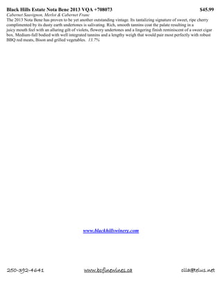 250-392-4641 www.bcfinewines.ca clla@telus.net
Black Hills Estate Nota Bene 2013 VQA +708073 $45.99
Cabernet Sauvignon, Merlot & Cabernet Franc
The 2013 Nota Bene has proven to be yet another outstanding vintage. Its tantalizing signature of sweet, ripe cherry
complimented by its dusty earth undertones is salivating. Rich, smooth tannins coat the palate resulting in a
juicy mouth feel with an alluring gilt of violets, flowery undertones and a lingering finish reminiscent of a sweet cigar
box. Medium-full bodied with well integrated tannins and a lengthy weigh that would pair most perfectly with robust
BBQ red meats, Bison and grilled vegetables. 13.7%
www.blackhillswinery.com
 