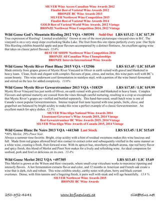 250-392-4641 www.bcfinewines.ca clla@telus.net
SILVER Wine Access Canadian Wine Awards 2012
Finalist Best of Varietal Wine Awards 2012
BRONZE BC Wine Awards 2013
SILVER Northwest Wine Competition 2013
Finalist Best of Varietal Wine Awards 2014
GOLD Best of Varietal World Wine Awards, 2012 Vintage
BRONZE Northwest Wine Competition 2014, 2012 Vintage
Wild Goose God’s Mountain Riesling 2012 VQA +305391 Sold Out LRS $15.12 / LIC $17.39
True expression of Riesling! Limited availability! Grown at one of the most picturesque vineyard sites in B.C. The
vineyard is on a very steep slope overlooking Skaha Lake. The fruit from this site ripens perfectly every year. Our Style
This Riesling exhibits beautiful apple and pear flavours accompanied by a distinct flintiness. An excellent ageing wine
that takes on classic petrol flavours. 13.6%
BEST OF SHOW Northwest Wine Competition 2014
BRONZE All Canadian Wine Championships
BRONZE Intervin International Wine Awards
Wild Goose Mystic River Pinot Blanc 2015 VQA +132506 LRS $13.45 / LIC $15.69
Made entirely from grapes grown of Mystic River Vineyard in Oliver in earth veined with gravel and blanketed in
heavy loam. Clean, fresh and elegant with complex flavours of pear, citrus, and melon, this wine pairs well with BC’s
ocean bounty. This wine underwent cool fermentation in stainless steel, with a portion of the wine barrel-fermented
and stirred on the lees for added complexity. 13.6%
Wild Goose Mystic River Gewurztraminer 2013 VQA +318329 LRS $17.85 / LIC $19.99
Mystic River Vineyard lies just north of Oliver, on earth veined with gravel and blanketed in heavy loam. Complex
Flavours and optimal maturity are coaxed from the vines through careful nurturing, resulting in a crop so exceptional
that Mystic River’s grapes are vinified and bottled separately. This hand-harvested, small batch wine is one of
Canada’s most popular Gewurztraminers. Intense tropical fruit taste layered with rose petals, litchi, clove, and
grapefruit are balanced by bright acidity to make this wine a perfect example of a classic Gewurztraminer. An
excellent match for spicy dishes. 12.5%
SILVER WineAlign National Wine Awards 2014
Lieutenant Governor’s Wine Awards 2015, 2014 Vintage
Best Gewurztraminer BC Wine Awards 2015, 2014 Vintage
SILVER WineAlign Wine Awards of Canada 2015, 2014 Vintage
Wild Goose Blanc De Noirs 2013 VQA +441360 Last Stock LRS $13.45 / LIC $15.69
*80% Merlot, 20% Pinot Noir
Always a summer time favorite. Bright, crisp acidity with a hint of residual sweetness makes this wine luscious and
full. Made from red grapes allowed brief skin contact to extract color and subsequently vinified in the same manner as
a white wine, creating a fresh, fruit-forward wine. With its apricot hue, strawberry-rhubarb aroma, ripe red berry flavor
and spicy finish, this blend of Merlot and Pinot Noir makes for a lively and refreshing wine. An ideal companion for
seafood, pork and fowl or delicious on its own. 13.4%
Wild Goose Merlot 2012 VQA +497305 LRS $13.45 / LIC 15.69
This Merlot is grown at the Wilson and Hest vineyards, where small-crop viticulture works to maximize ripening and
intensify flavors. A hot fermentation extracts flavor and color, and 12 months in American and French oak create a
wine that is dark, rich and robust. This wine exhibits smoky, earthy notes with plum, berry and black currant
overtones. Dense, with firm tannins and a lingering finish, it pairs well with steak and will age beautifully. 13.8 %
SILVER Northwest Wine Awards 2015
BRONZE BC Wine Awards
 