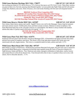 250-392-4641 www.bcfinewines.ca clla@telus.net
Wild Goose Horizon Meritage 2011 VQA +738377 LRS $17.12 / LIC $19.19
Our exciting new blend of 55% Merlot Reserve, 25% Cabernet Sauvignon and 20% Petite Verdot. These three varieties
are great on their own, but truly amazing when blended together. Let your palate take flight! Dark and full with aromas
of ripe fruit, blueberry and cassis. Hints of licorice, clove and smoke finishing with firm and well integrated tannins.
13.8 %
BRONZE Northwest Wine Competition 2013
BRONZE All Canadian Wine Championships 2014, 2012 Vintage
PLATINUM Wine Press Northwest Platinum Judging 2014, 2012 Vintage
Finalist BC Wine Awards 2015, 2012 Vintage
SILVER WineAlign National Wine Awards of Canada 2015, 2012 Vintage
Wild Goose Reserve Merlot 2010 VQA +623207 LRS $17.12 / LIC $19.19
New release, black cherry, jammy and vanilla. Superb!! Grows very well in the Okanagan. Enjoys long hot summers
and warm autumn seasons. Exhibits plum, berry and black currant overtones. Medium to intense in darkness. Our
Style-Maximum hang time in the vineyards is the key to a good Merlot. Our Merlot is always bottled with medium
tannins that make it a perfect match with food or for ageing. 14.7%
SILVER All Canadian Wine Championships 2012
SILVER BC Wine Awards 2013, 2011 Vintage
Wild Goose Pinot Noir 2013 VQA +414771 LRS $13.45 / LIC $15.69
Produced with fruit grown from the Hest vineyard in Okanagan Falls. A fermentation and aging in French oak creates
delicate fruit aromas of raspberry and cherry. The finish is full of ripe dark plum merged with vanilla spice and
intertwined with soft, elegant tannins. This wine is a wonderful match for duck, salmon and lamb. 13.5%
Wild Goose Black Brant 2011 VQA (06) +497347 LRS $14.51 / LIC $17.39
Black Brant is unique to Wild Goose. Produced from premium Marechal Foch grapes, this port-style wine is named for
the graceful Black Brant goose, a migrating sea bird that stops regularly along the coast of Vancouver Island on its
flight between Alaska and Mexico. New American oak creates a pungent combination of dark plum, vanilla, licorice
and caramel flavors in this divine dessert wine. Fruit-forward with a hint of oak, it is perfect to have on its own, with
cheese, fruit or chocolate desserts. 17.5%
www.wildgoosewinery.com
 