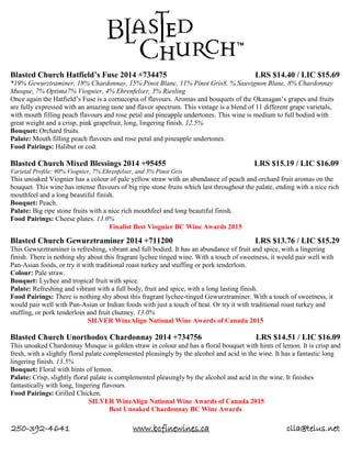 250-392-4641 www.bcfinewines.ca clla@telus.net
Blasted Church Hatfield’s Fuse 2014 +734475 LRS $14.40 / LIC $15.69
*19% Gewurztraminer, 18% Chardonnay, 15% Pinot Blanc, 11% Pinot Gris8, % Sauvignon Blanc, 8% Chardonnay
Musque, 7% Optima7% Viognier, 4% Ehrenfelser, 3% Riesling
Once again the Hatfield’s Fuse is a cornucopia of flavours. Aromas and bouquets of the Okanagan’s grapes and fruits
are fully expressed with an amazing taste and flavor spectrum. This vintage is a blend of 11 different grape varietals,
with mouth filling peach flavours and rose petal and pineapple undertones. This wine is medium to full bodied with
great weight and a crisp, pink grapefruit, long, lingering finish. 12.5%
Bouquet: Orchard fruits.
Palate: Mouth filling peach flavours and rose petal and pineapple undertones.
Food Pairings: Halibut or cod.
Blasted Church Mixed Blessings 2014 +95455 LRS $15.19 / LIC $16.09
Varietal Profile: 90% Viognier, 7% Ehrenfelser, and 3% Pinot Gris
This unoaked Viognier has a colour of pale yellow straw with an abundance of peach and orchard fruit aromas on the
bouquet. This wine has intense flavours of big ripe stone fruits which last throughout the palate, ending with a nice rich
mouthfeel and a long beautiful finish.
Bouquet: Peach.
Palate: Big ripe stone fruits with a nice rich mouthfeel and long beautiful finish.
Food Pairings: Cheese plates. 13.0%
Finalist Best Viognier BC Wine Awards 2015
Blasted Church Gewurztraminer 2014 +711200 LRS $13.76 / LIC $15.29
This Gewurztraminer is refreshing, vibrant and full bodied. It has an abundance of fruit and spice, with a lingering
finish. There is nothing shy about this fragrant lychee tinged wine. With a touch of sweetness, it would pair well with
Pan-Asian foods, or try it with traditional roast turkey and stuffing or pork tenderloin.
Colour: Pale straw.
Bouquet: Lychee and tropical fruit with spice.
Palate: Refreshing and vibrant with a full body, fruit and spice, with a long lasting finish.
Food Pairings: There is nothing shy about this fragrant lychee-tinged Gewurztraminer. With a touch of sweetness, it
would pair well with Pan-Asian or Indian foods with just a touch of heat. Or try it with traditional roast turkey and
stuffing, or pork tenderloin and fruit chutney. 13.0%
SILVER WineAlign National Wine Awards of Canada 2015
Blasted Church Unorthodox Chardonnay 2014 +734756 LRS $14.51 / LIC $16.09
This unoaked Chardonnay Musque is golden straw in colour and has a floral bouquet with hints of lemon. It is crisp and
fresh, with a slightly floral palate complemented pleasingly by the alcohol and acid in the wine. It has a fantastic long
lingering finish. 13.5%
Bouquet: Floral with hints of lemon.
Palate: Crisp, slightly floral palate is complemented pleasingly by the alcohol and acid in the wine. It finishes
fantastically with long, lingering flavours.
Food Pairings: Grilled Chicken.
SILVER WineAlign National Wine Awards of Canada 2015
Best Unoaked Chardonnay BC Wine Awards
 