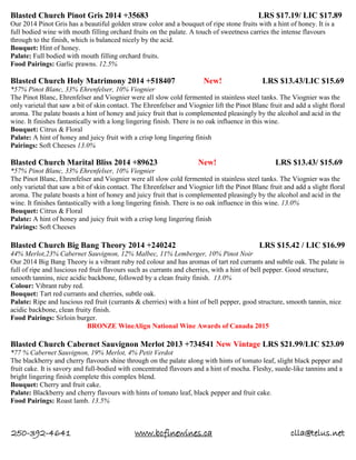 250-392-4641 www.bcfinewines.ca clla@telus.net
Blasted Church Pinot Gris 2014 +35683 LRS $17.19/ LIC $17.89
Our 2014 Pinot Gris has a beautiful golden straw color and a bouquet of ripe stone fruits with a hint of honey. It is a
full bodied wine with mouth filling orchard fruits on the palate. A touch of sweetness carries the intense flavours
through to the finish, which is balanced nicely by the acid.
Bouquet: Hint of honey.
Palate: Full bodied with mouth filling orchard fruits.
Food Pairings: Garlic prawns. 12.5%
Blasted Church Holy Matrimony 2014 +518407 New! LRS $13.43/LIC $15.69
*57% Pinot Blanc, 33% Ehrenfelser, 10% Viognier
The Pinot Blanc, Ehrenfelser and Viognier were all slow cold fermented in stainless steel tanks. The Viognier was the
only varietal that saw a bit of skin contact. The Ehrenfelser and Viognier lift the Pinot Blanc fruit and add a slight floral
aroma. The palate boasts a hint of honey and juicy fruit that is complemented pleasingly by the alcohol and acid in the
wine. It finishes fantastically with a long lingering finish. There is no oak influence in this wine.
Bouquet: Citrus & Floral
Palate: A hint of honey and juicy fruit with a crisp long lingering finish
Pairings: Soft Cheeses 13.0%
Blasted Church Marital Bliss 2014 +89623 New! LRS $13.43/ $15.69
*57% Pinot Blanc, 33% Ehrenfelser, 10% Viognier
The Pinot Blanc, Ehrenfelser and Viognier were all slow cold fermented in stainless steel tanks. The Viognier was the
only varietal that saw a bit of skin contact. The Ehrenfelser and Viognier lift the Pinot Blanc fruit and add a slight floral
aroma. The palate boasts a hint of honey and juicy fruit that is complemented pleasingly by the alcohol and acid in the
wine. It finishes fantastically with a long lingering finish. There is no oak influence in this wine. 13.0%
Bouquet: Citrus & Floral
Palate: A hint of honey and juicy fruit with a crisp long lingering finish
Pairings: Soft Cheeses
Blasted Church Big Bang Theory 2014 +240242 LRS $15.42 / LIC $16.99
44% Merlot,23% Cabernet Sauvignon, 12% Malbec, 11% Lemberger, 10% Pinot Noir
Our 2014 Big Bang Theory is a vibrant ruby red colour and has aromas of tart red currants and subtle oak. The palate is
full of ripe and luscious red fruit flavours such as currants and cherries, with a hint of bell pepper. Good structure,
smooth tannins, nice acidic backbone, followed by a clean fruity finish. 13.0%
Colour: Vibrant ruby red.
Bouquet: Tart red currants and cherries, subtle oak.
Palate: Ripe and luscious red fruit (currants & cherries) with a hint of bell pepper, good structure, smooth tannin, nice
acidic backbone, clean fruity finish.
Food Pairings: Sirloin burger.
BRONZE WineAlign National Wine Awards of Canada 2015
Blasted Church Cabernet Sauvignon Merlot 2013 +734541 New Vintage LRS $21.99/LIC $23.09
*77 % Cabernet Sauvignon, 19% Merlot, 4% Petit Verdot
The blackberry and cherry flavours shine through on the palate along with hints of tomato leaf, slight black pepper and
fruit cake. It is savory and full-bodied with concentrated flavours and a hint of mocha. Fleshy, suede-like tannins and a
bright lingering finish complete this complex blend.
Bouquet: Cherry and fruit cake.
Palate: Blackberry and cherry flavours with hints of tomato leaf, black pepper and fruit cake.
Food Pairings: Roast lamb. 13.5%
 