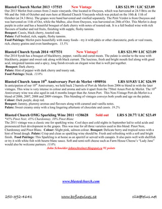 250-392-4641 www.bcfinewines.ca clla@telus.net
Blasted Church Merlot 2013 +37515 New Vintage LRS $21.99 / LIC $23.09
Our 2013 Merlot fruit comes from 2 main vineyards. One located in Osoyoos, which was harvested at 24.5 Brix on the
9th and the 16th of October and ours here at Blasted Church Vineyards which was picked on the 10th & 11th of
October (at 24.3 Brix). The grapes were hand harvested and vinified separately. The Petit Verdot is from Osoyoos and
was harvested on 11th of Oct, while the Malbec, also from Osoyoos, was harvested on 28th of Oct. This Merlot is deep
purple in color and has a beautiful bouquet of dark cherry with notes of toasted oak. It is a full bodied wine with rich
flavours of leather and red fruits, finishing with supple, fleshy tannins.
Bouquet: Cassis, black cherry, toasted oak.
Palate: Full bodied, rich, supple, fleshy tannins.
Food Pairings: Merlot pairs beautifully with many foods—try it with pâtés or other charcuterie, pork or veal roasts,
rich, cheesy gratins and even hamburgers. 13.5%
Blasted Church Syrah 2014 +037531 New Vintage! LRS $21.99/ LIC $23.09
Our 2014 Syrah has a bouquet of blackberry, pepper, vanilla and cured meats. The palate is similar to the nose with
blackberry, pepper and sweet oak along with black currant. The luscious, fresh and bright mouth feel along with good
acid, integrated tannins and a spicy, long finish reveals an elegant wine that is well put together.
Bouquet: Dark cherry.
Palate: Hint of pepper with dark cherry and toasty oak.
Food Pairings: Steak. 13.0%
Blasted Church Amen 10th
Anniversary Port de Merlot +898916 LRS $19.83/ LIC $26.99
In anticipation of our 10th
Anniversary, we held back 2 barrels of Port de Merlot from 2006 to blend in with the later
vintages. This wine is very intense in colour and aroma and sets it apart from the 750ml Amen Port de Merlot. The 10th
Anniversary wine was also aged in oak 6 months longer than the Amen Port. This Non-Vintage Port-de-Merlot is a
blend of 2006, 2007, 2008 and 2009 vintages. This blending of vintages conveys both youth and age on the palate.
Colour: Dark purple, deep red.
Bouquet: Jammy, plummy aromas and flavours along with caramel and vanilla notes.
Palate: Sweet creamy entry with a long lingering aftertaste of chocolate and cassis. 19.2%
Blasted Church OMG Sparkling Wine 2011 +138628 Sold out LRS $ 20.77/ LIC $23.49
*45% Pinot Noir, 45% Chardonnay, 10% Pinot Blanc
The 2011 vintage was a classic one for sparkling wine. Cool days and cold nights in September led to solid acids and
pronounced fruit development in the grapes. This was true for all three varieties used in this blend: Pinot Noir,
Chardonnay and Pinot Blanc. Colour: Slight pink, salmon colour. Bouquet: Delicate berry and tropical notes with a
hint of bread dough. Palate: Crisp and clean as sparkling wine should be. Fresh and refreshing with a soft and bright
finish. Food Pairings: This Sparkling is at home as an aperitif or served with canapés. It also pairs well with shellfish
or try it with white fish with beurre blanc sauce. Soft and semi-soft cheese such as Farm House Cheese’s “Lady Jane”
would also be welcome partners. 13.0%
John Schneider johnschreiner.blogspot.ca 91 points
www.blastedchurch.com
 