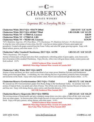 250-392-4641 www.bcfinewines.ca clla@telus.net
Chaberton White 2014 VQA +936179 200ml LRS $3.93 / LIC $4.59
Chaberton White 2013 VQA+691063 750ml LRS $10.88 / LIC $13.29
Chaberton White NV +175869 4L Licensee $40.99
Chaberton White NV +175869 4L LRS $34.37
Chaberton White NV +782383 16L Licensee $139.99
*42% Madeleine Angevine, 28% Pinot Blanc, 17% Chardonnay, 9% Madeleine Sylvaner, 4% Reichensteiner
A crisp dry wine with aromas of zesty citrus, this B.C. wine has an intense palate of lemon, green apple and
gooseberry. Created with grapes sourced from the Fraser Valley and select BC grape growing regions. Enjoy with
baked salmon, prawns, and white meats. 13.1%
Chaberton Valley Unoaked Chardonnay 2013 VQA +61390 LRS $11.15 / LIC $13.29
*90% Chardonnay, 10% Viognier
Aromas of lemon peel, soft pear and citrus fruits complement a refreshing palate of green apples, zesty lemon and a
hint of nectarine in this unoaked Chardonnay. Enjoy this dry, white wine with goat cheese salads, creamy pastas and
fresh seafood. 14.0%
GOLD Northwest Wine Awards 2015
BRONZE WineAlign National Wine Awards of Canada 2015
Chaberton Valley White 2013 VQA+60475 LRS $12.24 / LIC $14.49
Aromas of pear and honey are show cased in this blend of our estate grown Madeline Sylvaner and Similkameen
Valley grown Sauvignon Blanc. A refreshing, dry wine offering flavours of gooseberry joined by hints of pineapple
and nectarine on the finish. Enjoy with crisp summer salads, West Coast seafood and light chicken dishes. 12.5%
Chaberton Reserve Gewürztraminer 2013 VQA +714261 LRS $13.72 / LIC $16.49
We sourced our 2013 Gewurztraminer grapes from Rocky Ridge in the Similkameen Valley. An aromatic wine with
aromas of tropical fruits, rose petals and a hint of honey. This off dry style wine offers luscious flavours of lychee, kiwi
and lime zest. Enjoy with strong cheeses, spicy curries, and chocolate desserts. 13.2%
SILVER Northwest Wine Summit 2015
Chaberton Reserve Siegerrebe 2014 VQA+500926 LRS $13.43 / LIC $16.29
The inviting aromas of honeysuckle and spicy mandarin orange draws you into a glass of this off-dry style wine made
from our estate grapes. Its luscious plate offers bright flavours of citrus and stone fruit leading to tangerine on the
finish. Enjoy with spicy prawns, strong cheeses, and white meats. 14.6%
GOLD Northwest Wine Summit 2015
BRONZE WineAlign National Wine Awards of Canada 2015
Best Value Wine Northwest Wine Summit 2015
 