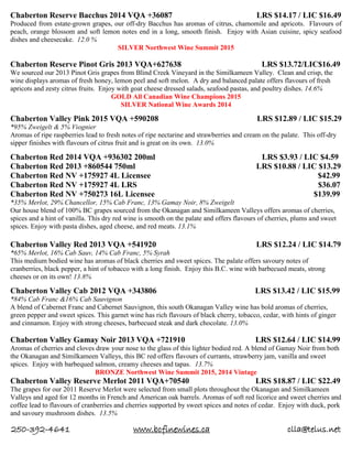 250-392-4641 www.bcfinewines.ca clla@telus.net
Chaberton Reserve Bacchus 2014 VQA +36087 LRS $14.17 / LIC $16.49
Produced from estate-grown grapes, our off-dry Bacchus has aromas of citrus, chamomile and apricots. Flavours of
peach, orange blossom and soft lemon notes end in a long, smooth finish. Enjoy with Asian cuisine, spicy seafood
dishes and cheesecake. 12.0 %
SILVER Northwest Wine Summit 2015
Chaberton Reserve Pinot Gris 2013 VQA+627638 LRS $13.72/LIC$16.49
We sourced our 2013 Pinot Gris grapes from Blind Creek Vineyard in the Similkameen Valley. Clean and crisp, the
wine displays aromas of fresh honey, lemon peel and soft melon. A dry and balanced palate offers flavours of fresh
apricots and zesty citrus fruits. Enjoy with goat cheese dressed salads, seafood pastas, and poultry dishes. 14.6%
GOLD All Canadian Wine Champions 2015
SILVER National Wine Awards 2014
Chaberton Valley Pink 2015 VQA +590208 LRS $12.89 / LIC $15.29
*95% Zweigelt & 5% Viognier
Aromas of ripe raspberries lead to fresh notes of ripe nectarine and strawberries and cream on the palate. This off-dry
sipper finishes with flavours of citrus fruit and is great on its own. 13.0%
Chaberton Red 2014 VQA +936302 200ml LRS $3.93 / LIC $4.59
Chaberton Red 2013 +860544 750ml LRS $10.88 / LIC $13.29
Chaberton Red NV +175927 4L Licensee $42.99
Chaberton Red NV +175927 4L LRS $36.07
Chaberton Red NV +750273 16L Licensee $139.99
*35% Merlot, 29% Chancellor, 15% Cab Franc, 13% Gamay Noir, 8% Zweigelt
Our house blend of 100% BC grapes sourced from the Okanagan and Similkameen Valleys offers aromas of cherries,
spices and a hint of vanilla. This dry red wine is smooth on the palate and offers flavours of cherries, plums and sweet
spices. Enjoy with pasta dishes, aged cheese, and red meats. 13.1%
Chaberton Valley Red 2013 VQA +541920 LRS $12.24 / LIC $14.79
*65% Merlot, 16% Cab Sauv, 14% Cab Franc, 5% Syrah
This medium bodied wine has aromas of black cherries and sweet spices. The palate offers savoury notes of
cranberries, black pepper, a hint of tobacco with a long finish. Enjoy this B.C. wine with barbecued meats, strong
cheeses or on its own! 13.8%
Chaberton Valley Cab 2012 VQA +343806 LRS $13.42 / LIC $15.99
*84% Cab Franc &16% Cab Sauvignon
A blend of Cabernet Franc and Cabernet Sauvignon, this south Okanagan Valley wine has bold aromas of cherries,
green pepper and sweet spices. This garnet wine has rich flavours of black cherry, tobacco, cedar, with hints of ginger
and cinnamon. Enjoy with strong cheeses, barbecued steak and dark chocolate. 13.0%
Chaberton Valley Gamay Noir 2013 VQA +721910 LRS $12.64 / LIC $14.99
Aromas of cherries and cloves draw your nose to the glass of this lighter bodied red. A blend of Gamay Noir from both
the Okanagan and Similkameen Valleys, this BC red offers flavours of currants, strawberry jam, vanilla and sweet
spices. Enjoy with barbequed salmon, creamy cheeses and tapas. 13.7%
BRONZE Northwest Wine Summit 2015, 2014 Vintage
Chaberton Valley Reserve Merlot 2011 VQA+70540 LRS $18.87 / LIC $22.49
The grapes for our 2011 Reserve Merlot were selected from small plots throughout the Okanagan and Similkameen
Valleys and aged for 12 months in French and American oak barrels. Aromas of soft red licorice and sweet cherries and
coffee lead to flavours of cranberries and cherries supported by sweet spices and notes of cedar. Enjoy with duck, pork
and savoury mushroom dishes. 13.5%
 