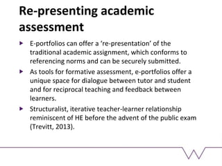 Re-presenting academic
assessment
E-portfolios can offer a ‘re-presentation’ of the
traditional academic assignment, which conforms to
referencing norms and can be securely submitted.
As tools for formative assessment, e-portfolios offer a
unique space for dialogue between tutor and student
and for reciprocal teaching and feedback between
learners.
Structuralist, iterative teacher-learner relationship
reminiscent of HE before the advent of the public exam
(Trevitt, 2013).
 