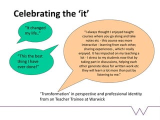Celebrating the ‘it’
“It changed
my life..”
“This the best
thing I have
ever done!”
“I always thought I enjoyed taught
courses where you go along and take
notes etc - this course was more
interactive - learning from each other,
sharing experiences , which I really
enjoyed. It has impacted on my teaching a
lot - I stress to my students now that by
taking part in discussions, helping each
other generate ideas for written work etc
they will learn a lot more than just by
listening to me.”
‘Transformation’ in perspective and professional identity
from an Teacher Trainee at Warwick
 