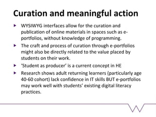 Curation and meaningful action
WYSIWYG interfaces allow for the curation and
publication of online materials in spaces such as e-
portfolios, without knowledge of programming.
The craft and process of curation through e-portfolios
might also be directly related to the value placed by
students on their work.
‘Student as producer’ is a current concept in HE
Research shows adult returning learners (particularly age
40-60 cohort) lack confidence in IT skills BUT e-portfolios
may work well with students’ existing digital literacy
practices.
 