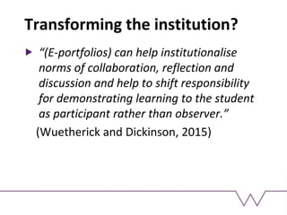 Transforming the institution?
“(E-portfolios) can help institutionalise
norms of collaboration, reflection and
discussion and help to shift responsibility
for demonstrating learning to the student
as participant rather than observer.”
(Wuetherick and Dickinson, 2015)
 