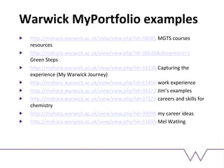 Warwick MyPortfolio examples
http://mahara.warwick.ac.uk/view/view.php?id=38685 MGTS courses
resources
http://mahara.warwick.ac.uk/view/view.php?id=38638&showmore=1
Green Steps
http://mahara.warwick.ac.uk/view/view.php?id=33238 Capturing the
experience (My Warwick Journey)
http://mahara.warwick.ac.uk/view/view.php?id=15456 work experience
http://mahara.warwick.ac.uk/view/view.php?id=35373 Jim’s examples
http://mahara.warwick.ac.uk/view/view.php?id=37222 careers and skills for
chemistry
http://mahara.warwick.ac.uk/view/view.php?id=39098 my career ideas
http://mahara.warwick.ac.uk/view/view.php?id=31659 Mel Watling
 