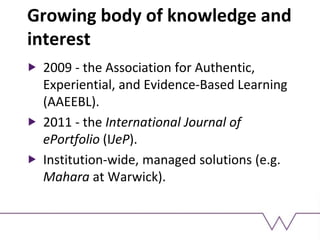 Growing body of knowledge and
interest
2009 - the Association for Authentic,
Experiential, and Evidence-Based Learning
(AAEEBL).
2011 - the International Journal of
ePortfolio (IJeP).
Institution-wide, managed solutions (e.g.
Mahara at Warwick).
 