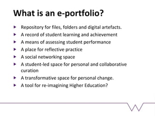 What is an e-portfolio?
Repository for files, folders and digital artefacts.
A record of student learning and achievement
A means of assessing student performance
A place for reflective practice
A social networking space
A student-led space for personal and collaborative
curation
A transformative space for personal change.
A tool for re-imagining Higher Education?
 