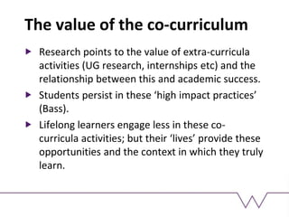The value of the co-curriculum
Research points to the value of extra-curricula
activities (UG research, internships etc) and the
relationship between this and academic success.
Students persist in these ‘high impact practices’
(Bass).
Lifelong learners engage less in these co-
curricula activities; but their ‘lives’ provide these
opportunities and the context in which they truly
learn.
 