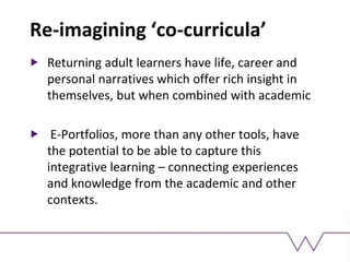 Re-imagining ‘co-curricula’
Returning adult learners have life, career and
personal narratives which offer rich insight in
themselves, but when combined with academic
E-Portfolios, more than any other tools, have
the potential to be able to capture this
integrative learning – connecting experiences
and knowledge from the academic and other
contexts.
 