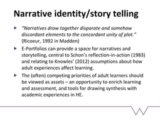 Narrative identity/story telling
“Narratives draw together disparate and somehow
discordant elements to the concordant unity of plot.”
(Ricoeur, 1992 in Madden)
E-Portfolios can provide a space for narratives and
storytelling, central to Schon’s reflection-in-action (1983)
and relating to Knowles’ (2012) assumptions about how
adult experiences affect learning.
The (often) competing priorities of adult learners should
be viewed as assets – an opportunity to enrich learning
and assessment, and tools for drawing synthesis with
academic experiences in HE.
 