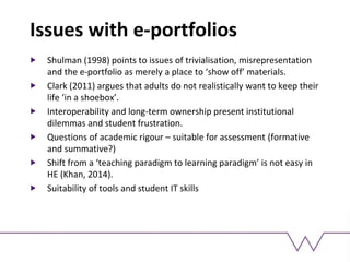 Issues with e-portfolios
Shulman (1998) points to issues of trivialisation, misrepresentation
and the e-portfolio as merely a place to ‘show off’ materials.
Clark (2011) argues that adults do not realistically want to keep their
life ‘in a shoebox’.
Interoperability and long-term ownership present institutional
dilemmas and student frustration.
Questions of academic rigour – suitable for assessment (formative
and summative?)
Shift from a ‘teaching paradigm to learning paradigm’ is not easy in
HE (Khan, 2014).
Suitability of tools and student IT skills
 