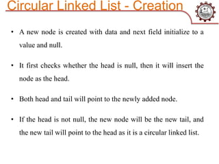 • A new node is created with data and next field initialize to a
value and null.
• It first checks whether the head is null, then it will insert the
node as the head.
• Both head and tail will point to the newly added node.
• If the head is not null, the new node will be the new tail, and
the new tail will point to the head as it is a circular linked list.
Circular Linked List - Creation
 