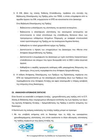 100
Με τη συγχρηματοδότηση της Ελλάδας και της Ευρωπαϊκής Ένωσης.
5. Ο ΕΦ, βάσει της τελικής Έκθεσης Επαλήθευσης, προβαίνει στη σύνταξη της
Βεβαίωσης Ολοκλήρωσης της Πράξης μέσω του ΠΣΚΕ, η οποία υπογράφεται από το
αρμόδιο όργανο του ΕΦ, ενημερώνεται το ΟΠΣ και κοινοποιείται στον Δικαιούχο.
Στην Βεβαίωση Ολοκλήρωσης της Πράξης:
- Βεβαιώνεται η ολοκλήρωση της υλοποίησης του φυσικού αντικειμένου.
- Βεβαιώνεται η ολοκλήρωση υλοποίησης του οικονομικού αντικειμένου και
αποτυπώνεται το τελικό αποτέλεσμα της επαλήθευσης δαπανών όλων των
προηγούμενων ενδιάμεσων Αιτημάτων Πληρωμής, με αναφορά στονσυνολικό
τελικό προϋπολογισμό της Πράξης και την αναλογούσα δημόσια δαπάνη.
- Καθορίζεται το τελικό χρηματοδοτικό σχήμα της Πράξης.
- Διαπιστώνεται η τήρηση των υποχρεώσεων του Δικαιούχου που τίθενται στην
Απόφαση Χρηματοδότησης της Πράξης.
- Διαπιστώνεται η συμμόρφωση του Δικαιούχου με τυχόν συστάσεις προγενέστερων
επαληθεύσεων και ελέγχων που έχουν διενεργηθεί από το ΟΕΕ ή άλλα ελεγκτικά
όργανα.
- Καθορίζεται η ακριβής ημερομηνία ανάληψης κάθε μακροχρόνιας δέσμευσης του
Δικαιούχου, όπως αυτές περιγράφονται στην Απόφαση Χρηματοδότησης.
6. Η έκδοση Απόφασης Ολοκλήρωσης των Πράξεων της Πρόσκλησης παράγεται στο
ΟΠΣ και πραγματοποιείται με την ολοκλήρωση υλοποίησης όλων των Πράξεων που
περιλαμβάνονται στην Απόφαση Ένταξης και αφού ολοκληρωθεί η πλήρης καταβολή
της ενίσχυσης στους δικαιούχους.
23. ΑΝΑΚΛΗΣΗ ΑΠΟΦΑΣΗΣ ΕΝΤΑΞΗΣ
Είναι δυνατό να ανακληθεί η απόφαση ένταξης - χρηματοδότησης μιας πράξης από το Ε.Π.
Αλιείας & Θάλασσας λόγω τεκμηριωμένων αδυναμιών εκτέλεσής της ή μη τήρησης των όρων
της σχετικής Απόφασης Ένταξης – Χρηματοδότησης της Πράξης ή κατόπιν αιτήματος του
δικαιούχου.
Η διαπίστωση της ανάγκης ανάκλησης της ένταξης πράξης μπορεί να προκύψει:
1. Με την υποβολή αιτήματος από το δικαιούχο πριν τη λήξη του εγκεκριμένου
χρονοδιαγράμματος υλοποίησης, στο οποίο αναλύονται οι λόγοι αδυναμίας υλοποίησης
της πράξης σύμφωνα με τους όρους ένταξής της.
 