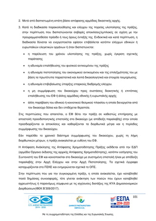 101
Με τη συγχρηματοδότηση της Ελλάδας και της Ευρωπαϊκής Ένωσης.
2. Μετά από διαπιστωμένη απάτη βάσει απόφασης αρμόδιας δικαστικής αρχής.
3. Κατά τη διαδικασία παρακολούθησης και ελέγχου της πορείας υλοποίησης της πράξης,
στην περίπτωση που διαπιστώνονται σοβαρές αποκλίσεις/εμπλοκές σε σχέση με την
προγραμματισθείσα πρόοδο ή τους όρους ένταξής της. Ενδεικτικά και κατά περίπτωση, η
διαδικασία δύναται να ενεργοποιείται εφόσον επιβάλλεται κατόπιν ελέγχων εθνικών ή
ευρωπαϊκών ελεγκτικών οργάνων ή όταν διαπιστώνεται:
 η παρέλευση του χρόνου υλοποίησης της πράξης, χωρίς έγκριση σχετικής
παράτασης
 η αδυναμία επαλήθευσης του φυσικού αντικειμένου της πράξης
 η αδυναμία πιστοποίησης του οικονομικού αντικειμένου και της επιλεξιμότητας του με
βάση τα πρωτότυπα παραστατικά και λοιπά δικαιολογητικά και στοιχεία τεκμηρίωσης
 η αδυναμία επιβεβαίωσης ύπαρξης επαρκούς διαδρομής ελέγχου
 η μη συμμόρφωση του δικαιούχου προς συστάσεις διοικητικής ή επιτόπιας
επαλήθευσης του ΕΦ ή άλλης αρμόδιας εθνικής ή ευρωπαϊκής αρχής
 άλλη παράβαση του εθνικού ή κοινοτικού θεσμικού πλαισίου η οποία διενεργείται από
τον δικαιούχο δόλια και δεν επιδέχεται θεραπεία.
Στις περιπτώσεις που απαιτείται, ο ΕΦ θέτει την πράξη σε καθεστώς επιτήρησης με
αποστολή προειδοποιητικής επιστολής στο δικαιούχο (με απόδειξη παραλαβής) στην οποία
προσδιορίζονται οι αποκλίσεις και καθορίζονται τα διορθωτικά μέτρα και η περίοδος
συμμόρφωσης του δικαιούχου.
Εάν παρέλθει το χρονικό διάστημα συμμόρφωσης του δικαιούχου, χωρίς τη λήψη
διορθωτικών μέτρων, η πράξη ανακαλείται με ευθύνη του ΕΦ.
Η Απόφαση Ανάκλησης της Απόφασης Χρηματοδότησης Πράξης εκδίδεται από την ΕΔΠ
(αρμόδιο Όργανο έκδοσης της αρχικής Απόφασης Χρηματοδότησης), κατόπιν εισήγησης του
Συντονιστή του ΕΦ και κοινοποιείται στο δικαιούχο με συστημένη επιστολή ή/και με απόδειξη
παραλαβής στην Αρχή Ελέγχου και στην Αρχή Πιστοποίησης. Τα σχετικά έγγραφα
καταχωρίζονται στο ΠΣΚΕ και ενημερώνεται σχετικά το ΟΠΣ.
Στην περίπτωση που για την συγκεκριμένη πράξη, η οποία ανακαλείται, έχει καταβληθεί
ποσό δημόσιας συνεισφοράς, τότε γίνεται ανάκτηση των ποσών που έχουν καταβληθεί
αχρεωστήτως ή παρανόμως σύμφωνα με τις ισχύουσες διατάξεις της ΚΥΑ Δημοσιονομικών
Διορθώσεων(ΦΕΚ Β’309/2017).
 