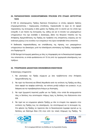 102
Με τη συγχρηματοδότηση της Ελλάδας και της Ευρωπαϊκής Ένωσης.
24. ΠΑΡΑΚΟΛΟΥΘΗΣΗ ΟΛΟΚΛΗΡΩΜΕΝΩΝ ΠΡΑΞΕΩΝ ΣΤΟ ΣΤΑΔΙΟ ΛΕΙΤΟΥΡΓΙΑΣ
ΤΟΥΣ
Ο ΕΦ σε ολοκληρωμένες Πράξεις Κρατικών Ενισχύσεων οι οποίες αφορούν δράσεις
επιχειρηματικότητας / παραγωγικές επενδύσεις, παρακολουθεί το έργο σε ότι αφορά
παρεκκλίσεις της λειτουργίας ή άλλη χρήση της Πράξης από το σκοπό για τον οποίο έχει
ενισχυθεί, ή για παύση της λειτουργίας της, καθώς και για το σύνολο των μακροχρόνιων
υποχρεώσεων που έχει αναλάβει ο Δικαιούχος, βάσει του θεσμικού πλαισίου και της
Απόφασης Χρηματοδότησης της Πράξης και προβαίνει στις απαραίτητες ενέργειες για την
ανάκτηση μέρους ή του συνόλου των ενισχύσεων που έχουν καταβληθεί όπου απαιτείται.
Η διαδικασία παρακολούθησης και επαλήθευσης της τήρησης των μακροχρόνιων
υποχρεώσεων του Δικαιούχου, μετά την ολοκλήρωση υλοποίησης της Πράξης, περιγράφεται
στο Παράρτημα VI.
Ο ΕΦ διατηρεί λεπτομερείς φακέλους με όλες τις πληροφορίες και τα δικαιολογητικά έγγραφα
που απαιτούνται, οι οποίοι φυλάσσονται επί 10 έτη από την ημερομηνία ολοκλήρωσης των
πράξεων.
25. ΥΠΟΧΡΕΩΣΕΙΣ ΔΙΚΑΙΟΥΧΩΝ ΟΙΚΟΝΟΜΙΚΩΝ ΕΝΙΣΧΥΣΕΩΝ
Ο Δικαιούχος υποχρεούται:
1. Να υλοποιήσει την Πράξη σύμφωνα με όσα προβλέπονται στην Απόφαση
Χρηματοδότησής της.
2. Να τηρεί την Κοινοτική και Εθνική Νομοθεσία κατά την εκτέλεση της Πράξης και ιδίως
όσον αφορά την αειφόρο ανάπτυξη, την ισότητα μεταξύ ανδρών και γυναικών, τη μη
διάκριση και την προσβασιμότητα Ατόμων με Αναπηρίες.
3. Να τηρεί ξεχωριστή λογιστική μερίδα για την Πράξη, στην οποία θα καταχωρούνται
όλες οι δαπάνες που αντιστοιχούν πλήρως προς τις δαπάνες που δηλώνονται στον
ΕΦ.
4. Να τηρεί και να ενημερώνει φάκελο Πράξης με όλα τα στοιχεία που αφορούν στην
εκτέλεση της Πράξης έως την ολοκλήρωση, την αποπληρωμή και τη λειτουργία της.
Στο φάκελο της Πράξης να τηρούνται όλα τα δικαιολογητικά έγγραφα σχετικά με τις
δαπάνες για διάστημα δέκα (10) ετών από την τελική πληρωμή της Πράξης. Τα
 