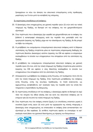 106
Με τη συγχρηματοδότηση της Ελλάδας και της Ευρωπαϊκής Ένωσης.
ξαναρχίσουν εκ νέου την άσκηση του αλιευτικού επαγγέλματος εντός προθεσμίας
μικρότερης των 5 ετών μετά την καταβολή της ενίσχυσης.
Σε περιπτώσεις επενδύσεων επί σκάφους:
23. Ο Δικαιούχος είναι υποχρεωμένος για χρονική περίοδο τριών (3) ετών από την τελική
πληρωμή της Πράξης, να διατηρεί επί του σκάφους του τον χρηματοδοτούμενο
εξοπλισμό.
24. Στην περίπτωση που ο Δικαιούχος έχει εγκριθεί για χρηματοδότηση και το σκάφος του
βυθιστεί ή καταστραφεί ολοσχερώς κατά την περίοδο που μεσολαβεί από την
ημερομηνία έγκρισης της Πράξης μέχρι και την ολοκλήρωση της Πράξης, δε θα μπορεί
να λάβει την ενίσχυση.
25. Η μεταβίβαση του ενισχυόμενου επαγγελματικού αλιευτικού σκάφους κατά τη διάρκεια
υλοποίησης της Πράξης επιτρέπεται μόνο σε περιπτώσεις κληρονομικής διαδοχής (σε
περίπτωση θανάτου Δικαιούχου) κατόπιν έγκρισης του ΕΦ και εφόσον οι κληρονόμοι
αναλαμβάνουν το σύνολο των υποχρεώσεων που απορρέουν από την υλοποίηση της
Πράξης.
26. Η μεταβίβαση του ενισχυόμενου επαγγελματικού αλιευτικού σκάφους για χρονική
περίοδο τριών (3) ετών, από την τελική πληρωμή της Πράξης επιτρέπεται μόνο κατόπιν
έγκρισης του ΕΦ και εφόσον ο νέος ιδιοκτήτης αναλαμβάνει το σύνολο των
υποχρεώσεων που απορρέουν από την υλοποίηση της Πράξης.
27. Απαγορεύεται η μεταβίβαση του σκάφους εκτός Ένωσης, επί τουλάχιστον πέντε (5) έτη
από την τελική πληρωμή της Πράξης. Στην περίπτωση μεταβίβασης του σκάφους
εκτός Ένωσης, εντός της ανωτέρω προθεσμίας, τα ποσά ανακτώνται, ως
αχρεωστήτως καταβληθέντα, κατ’ αναλογία προς την περίοδο κατά την οποία δεν
πληρούταν η προϋπόθεση της δέσμευσης.
28. Σε περιπτώσεις επενδύσεων επί του σκάφους, ο Δικαιούχος οφείλει να διατηρεί σε ισχύ
τόσο την ατομική του άδεια αλιείας όσο και αυτή του αλιευτικού σκάφους για τα
επόμενα τρία (3) έτη από την τελική πληρωμή της Πράξης.
29. Στην περίπτωση που ένα σκάφος υποστεί ζημιές ή οι επενδύσεις υποστούν μερική ή
συνολική ζημιά εντός τριών (3) ετών μετά την ημερομηνία της τελικής πληρωμής ο
Δικαιούχος είναι υποχρεωμένος να επισκευάσει το σκάφος ή/και αντικαταστήσει τον
εξοπλισμό με ίδια κεφάλαια. Σε αντίθετη περίπτωση οφείλει να επιστρέψει το κατ’
αναλογία ποσό βάσει του χρονικού διαστήματος μη τήρησης των δεσμεύσεων.
 