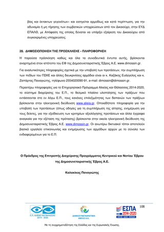 108
Με τη συγχρηματοδότηση της Ελλάδας και της Ευρωπαϊκής Ένωσης.
βίας και έκτακτων γεγονότων» και εισηγείται αρμοδίως και κατά περίπτωση, για την
αδυναμία ή μη τήρησης των συμβατικών υποχρεώσεων από τον Δικαιούχο, στην ΕΥΔ
ΕΠΑΛΘ, με Απόφαση της οποίας δύναται να υπάρξει εξαίρεση του Δικαιούχου από
συγκεκριμένες υποχρεώσεις.
28. ΔΗΜΟΣΙΟΠΟΙΗΣΗ ΤΗΣ ΠΡΟΣΚΛΗΣΗΣ - ΠΛΗΡΟΦΟΡΗΣΗ
H παρούσα πρόσκληση καθώς και όλα τα συνοδευτικά έντυπα αυτής, βρίσκονται
αναρτημένα στον ιστότοπο του ΕΦ της Δημοσυνεταιριστικής Έβρος Α.Ε. www.dimossin.gr.
Για αναλυτικότερες πληροφορίες σχετικά με την υποβολή των προτάσεων, την συμπλήρωση
των πεδίων του ΠΣΚΕ και άλλες διευκρινίσεις αρμόδιοι είναι οι κ. Καζάκης Ευάγγελος και κ.
Ζαπάρτας Παναγιώτης, τηλέφωνο 2554020090-91, e-mail: dimossin@dimossin.gr.
Περαιτέρω πληροφορίες για το Επιχειρησιακό Πρόγραμμα Αλιείας και Θάλασσας 2014-2020,
το σύστημα διαχείρισης του Ε.Π., το θεσμικό πλαίσιο υλοποίησης των πράξεων που
εντάσσονται στο εν λόγω Ε.Π., τους κανόνες επιλεξιμότητας των δαπανών των πράξεων
βρίσκονται στην ηλεκτρονική διεύθυνση www.alieia.gr. Οποιαδήποτε πληροφορία για την
υποβολή των προτάσεων (όπως οδηγίες για τη συμπλήρωση της αίτησης, ενημέρωση για
τους δείκτες, για την εξειδίκευση των κριτηρίων αξιολόγησης προτάσεων και άλλα έγγραφα
αναγκαία για την εξέταση της πρότασης) βρίσκονται στην οικεία ηλεκτρονική διεύθυνση της
Δημοσυνεταιριστικής Έβρος Α.Ε. www.dimossin.gr. Οι ανωτέρω δικτυακοί τόποι αποτελούν
βασικό εργαλείο επικοινωνίας και ενημέρωσης των αρμόδιων αρχών με το σύνολο των
ενδιαφερομένων για το Ε.Π.
Ο Πρόεδρος της Επιτροπής Διαχείρισης Προγράμματος Κεντρικού και Νοτίου Έβρου
της Δημοσυνεταιριστικής Έβρος Α.Ε.
Καλακίκος Παναγιώτης
 